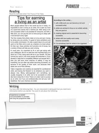 Test - Module 4 intermediate
score / 10
TOTAL scORe / 70
15
if experience is needed
if accommodation is provided
how long the programme lasts
Reading
Read the text and write T for True or F for False.
Tips for earning
a living as an artist
Most people believe that in the world we live in today, it’s
impossible to earn a living as an artist. Art is seen as more
of a spare-time activity than a full-time job. Well, being a rich
and successful artist is not possible for everyone, but with a
little work, you can pay the rent on time and go to sleep with
a full stomach every night.
The first mistake that artists make is to try and earn money
by doing only one activity. It’s good to have exhibitions and
to do public commission. It’s also a good idea to try and sell
work on the Web and to work as a teacher at a local school.
On their own, these activities don’t provide a lot of money, but
a variety of these will help you earn a living.
In most jobs, it’s important to fit in and get along with
your colleagues. But for an artist the most important thing is to
stand out. In fact, being weird will be to your benefit. The less
normal your work is, the more people will remember it. If you
develop a style that is completely different and people like it,
then you will have more chances of selling. It may be
frustrating, but you often see artists becoming successful, not
because of the quality of their work, but because their
ideas are out of the ordinary.
Talent, imagination and creativity are essential for a professional
artist, and having the freedom to do whatever you want is
always nice. Being well-organised isn’t something we
usually recognise in an artist, but to be successful an artist
also has to keep this in mind. There is no clear road to success
as an artist, but if you act professionally and set your own
deadlines, then your chances are better.
Writing
According to the writer,…
1. with a little work you can become a rich and
successful artist.
2. artists are advised to focus on an artistic activity
they are good at.
3. creating original work is essential to becoming
successful.
4. artists with low quality work rarely
become successful.
5. it is sometimes hard for artists to be organised.
score / 10
You have seen the following flyer. You are interested in taking part but you need more
information before you decide. You want to ask about the following:
Copyright
©
MM
Publications
 