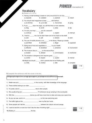score / 10
shiftsgossipforeignertime-savingprogressagainst portablegenerationdifferencecrossroads
score / 10
intermediate B1
Vocabulary
A.Choose a, b, c or d.
1. Having a small handbag is easier to carry around but it’s not very .
a. separate b. outdated c. practical d. instant
2. You should read magazines to keep with fashion.
a. at all times b. up to date c. face-to-face d. going
3. If you down the page, you will find links to more websites.
a. drag b. scroll c. press d. tap
4. I’m sorry, but may I you for a second?
a. continue b. add c. explain d. interrupt
5. I tried to him, but he didn’t listen and hit his head on the shelf.
a. care b. yell c. beware d. warn
6. The use of mobile phones is not in the library. Please go outside.
a. permitted b. forbidden c. illegal d. supposed
7. Eating lots of fruit and vegetables is to your health.
a. effective b. beneficial c. protective d. inconvenient
8. The museum shop is on the second floor.
a. located b. allowed c. commonplace d. mentioned
9. The situation is dangerous and requires great .
a. control b. hazard c. caution d. manner
10.Maybe we should John’s parents that he isn’t feeling well.
a. notify b. mention c. refer d. complain
B.Complete the sentences with the words in the box.
1. Walter was a(n) in the country, with little knowledge of the language.
2. These clothes belong to an older .
3. It’s pretty rude to about other people.
4. We usually bring a(n) TV whenever we go camping in the countryside.
5. With this device you will have more time to relax and enjoy your spare time.
6. As you can see, work is in on the new swimming pool.
7. The traffic lights at the near my flat don’t work.
8. Some people can’t tell the between the colours red and orange.
9. I want to become a nurse but I don’t like the idea of working night .
10.Stealing is the law.
16
Copyright
©
MM
Publications
 