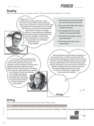 Test - Module 5 intermediate
I’m so excited about finally coming to visit you! I’m going to arrive by train on Monday morning. I know you’re working. I want to go shoppin
score / 10
TOTAL scORe / 70
Reading
Read the texts and answer the questions below. Write D for Daniel, N for Nancy or P for Philip.
I spend a lot of
my spare time on social media sites. I’ve got
an account on many different ones because they
help me stay in touch with my friends as well as meet
new people with similar interests to mine. Actually,
I don’t even use my phone to contact them that
often anymore, because I am always
online on a social media site. Additionally,
these sites are great for organising events.
My cousin managed to inform people
about a charity event in our town using
just social media. Over 300 people
attended the event.
It was amazing!
1. Who mentions that social media sites
can have their good and bad points?
2. Who uses social media sites mostly to
socialise with friends?
3. Who disagrees with how a family
member uses social media sites?
4. Who refers to the dangers of using
social media sites?
5. Who prefers using other ways of
communication?
Daniel
I’m not a fan of social networking sites.
In fact, I haven’t got an account on any one
of them! I don’t want to put my personal
information online for everyone to see and I don’t
understand why other people haven’t got a
problem with that. There are also a lot of viruses
you can get from these sites that can damage
your computer. Call me old-fashioned,
but I actually enjoy talking
on the phone with my friends
and meeting them face-to-face.
It seems to me that sending
an online message just
isn’t the same!
Social media sites are pretty popular nowadays. So
like everyone else, I use them to communicate with
friends and play online games. However, the main reason
I use them is to get information about news and events.
They are pretty practical, but I think that some people
overdo it and spend too much time on them. My sister, for
example, constantly checks her online accounts and
posts status updates about what she’s doing.
I’ve told her a million times: nobody cares
that you just had a sandwich!
Writing
Nancy
Philip
score / 10
Below is part of an email you have received from a friend. Write a reply.
18
Copyright
©
MM
Publications
 