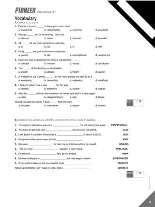 score / 10
19
score / 10
intermediate B1
Vocabulary
A.Choose a, b, c or d.
1. Debbie, it is your to keep your room clean.
a. awareness b. responsibility c. response d. popularity
2. George me for something I didn’t do.
a. blamed b. risked c. intended d. revealed
3. All all, we had a great time yesterday.
a. in b. out c. of d. with
4. Emily her goal and became a reporter.
a. gained b. set c. accomplished d. worked out
5. Everyone was surprised by the team’s unexpected .
a. concept b. mission c. victory d. conclusion
6. The of that building is remarkable.
a. growth b. altitude c. height d. speed
7. A firefighter’s job is pretty , so not many people are able to do it.
a. energising b. demanding c. appealing d. satisfying
8. I think my niece Tina is very for her age.
a. realistic b. extensive c. secure d. mature
9. After his to finish the marathon, he never took part in a race again.
a. relief b. disappointment c. lack d. failure
10.Did you see the news? A bear from the zoo!
a. escaped b. maintained c. leaped d. existed
B.Complete the sentences with the correct form of the words in capitals.
1. The waiter’s behaviour was very . I’m not eating here again. PROFESSIONAL
2. You have to get over your and do your homework. LAZY
3. Lake Baikal in southern Russia has a of about 5,300 ft. DEEP
4. My grandmother was known for her . KIND
5. Dan was to help me so I did everything by myself. WILLING
6. That is a very solution. It won’t work. PRACTICAL
7. On second , let’s go out tonight. THINK
8. My new colleague is but very eager to learn. EXPERIENCED
9. If you want to take up art, you need to have . CREATIVE
10.My grandmother can’t read or write. She’s . LITERATE
Copyright
©
MM
Publications
 