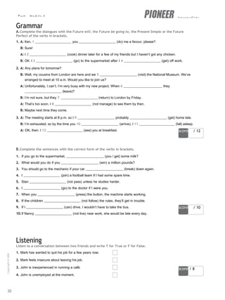 Test - Module 6 intermediate
score / 12
score / 10
score / 8
Grammar
A.Complete the dialogues with the Future will, the Future be going to, the Present Simple or the Future
Perfect of the verbs in brackets.
1. A: Ken, 1 you (do) me a favour, please?
B: Sure!
A: I 2 (cook) dinner later for a few of my friends but I haven’t got any chicken.
B: OK. I 3 (go) to the supermarket after I 4 (get) off work.
2. A: Any plans for tomorrow?
B: Well, my cousins from London are here and we 5 (visit) the National Museum. We’ve
arranged to meet at 10 a.m. Would you like to join us?
A: Unfortunately, I can’t. I’m very busy with my new project. When 6 they
(leave)?
B: I’m not sure, but they 7 (return) to London by Friday.
A: That’s too soon. I 8 (not manage) to see them by then.
B: Maybe next time they come.
3. A: The meeting starts at 8 p.m. so I 9 probably (get) home late.
B: I’m exhausted, so by the time you 10 (arrive), I 11 (fall) asleep.
A: OK, then. I 12 (see) you at breakfast.
B.Complete the sentences with the correct form of the verbs in brackets.
1. If you go to the supermarket, (you / get) some milk?
2. What would you do if you (win) a million pounds?
3. You should go to the mechanic if your car (break) down again.
4. I (join) a football team if I had some spare time.
5. Stan (not pass) unless he studies harder.
6. I (go) to the doctor if I were you.
7. When you (press) the button, the machine starts working.
8. If the children (not follow) the rules, they’ll get in trouble.
9. If I (can) drive, I wouldn’t have to take the bus.
10.If Nancy (not live) near work, she would be late every day.
Listening
Listen to a conversation between two friends and write T for True or F for False.
1. Mark has wanted to quit his job for a few years now.
2. Mark feels insecure about leaving his job.
3. John is inexperienced in running a café.
4. John is unemployed at the moment.
20
Copyright
©
MM
Publications
 