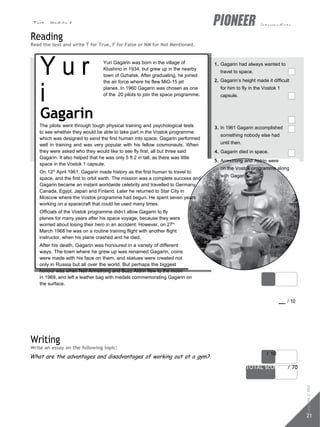 Test - Module 6 intermediate
21
score / 10
TOTAL scORe / 70
Reading
Read the text and write T for True, F for False or NM for Not Mentioned.
Y u r
i
Gagarin
Yuri Gagarin was born in the village of
Klushino in 1934, but grew up in the nearby
town of Gzhatsk. After graduating, he joined
the air force where he flew MiG-15 jet
planes. In 1960 Gagarin was chosen as one
of the 20 pilots to join the space programme.
1. Gagarin had always wanted to
travel to space.
2. Gagarin’s height made it difficult
for him to fly in the Vostok 1
capsule.
The pilots went through tough physical training and psychological tests
to see whether they would be able to take part in the Vostok programme
which was designed to send the first human into space. Gagarin performed
well in training and was very popular with his fellow cosmonauts. When
they were asked who they would like to see fly first, all but three said
Gagarin. It also helped that he was only 5 ft 2 in tall, as there was little
space in the Vostok 1 capsule.
On 12th
April 1961, Gagarin made history as the first human to travel to
space, and the first to orbit earth. The mission was a complete success and
Gagarin became an instant worldwide celebrity and travelled to Germany,
Canada, Egypt, Japan and Finland. Later he returned to Star City in
Moscow where the Vostok programme had begun. He spent seven years
working on a spacecraft that could be used many times.
Officials of the Vostok programme didn’t allow Gagarin to fly
planes for many years after his space voyage, because they were
worried about losing their hero in an accident. However, on 27th
March 1968 he was on a routine training flight with another flight
instructor, when his plane crashed and he died.
After his death, Gagarin was honoured in a variety of different
ways. The town where he grew up was renamed Gagarin, coins
were made with his face on them, and statues were created not
only in Russia but all over the world. But perhaps the biggest
honour was when Neil Armstrong and Buzz Aldrin flew to the moon
in 1969, and left a leather bag with medals commemorating Gagarin on
the surface.
3. In 1961 Gagarin accomplished
something nobody else had
until then.
4. Gagarin died in space.
5. Armstrong and Aldrin were
on the Vostok programme along
with Gagarin.
score / 10
Writing
Write an essay on the following topic:
What are the advantages and disadvantages of working out at a gym?
Copyright
©
MM
Publications
 