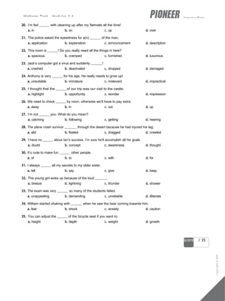 Midterm Test - Modules 1-6 intermediate
23
score / 35
20. I’m fed with cleaning up after my flatmate all the time!
a. in b. on c. up d. over
21. The police asked the eyewitness for a(n) of the man.
a. application b. explanation c. announcement d. description
22. This room is ! Do you really need all the things in here?
a. spacious b. cramped c. furnished d. luxurious
23. Jack’s computer got a virus and suddenly !
a. crashed b. deactivated c. dropped d. damaged
24. Anthony is very for his age. He really needs to grow up!
a. unsuitable b. immature c. irrelevant d. impractical
25. I thought that the of our trip was our visit to the castle.
a. highlight b. opportunity c. wonder d. impression
26. We need to check by noon, otherwise we’ll have to pay extra.
a. away b. in c. out d. up
27. I’m not you. What do you mean?
a. catching b. following c. getting d. hearing
28. The plane crash survivor through the desert because he had injured his leg.
a. slid b. floated c. dragged d. crawled
29. I have no about Ian’s success. I’m sure he’ll accomplish all his goals.
a. doubt b. concept c. awareness d. thought
30. It’s rude to make fun other people.
a. of b. to c. with d. for
31. I always all my secrets to my older sister.
a. tell b. say c. give d. keep
32. The young girl woke up because of the loud .
a. breeze b. lightning c. thunder d. shower
33. The exam was very so many of the students failed.
a. unappealing b. demanding c. unreliable d. illiterate
34. William started shaking with when he saw the bear coming towards him.
a. fear b. shock c. anxiety d. caution
35. You can adjust the of the bicycle seat if you want to.
a. height b. depth c. weight d. growth
Copyright
©
MM
Publications
 
