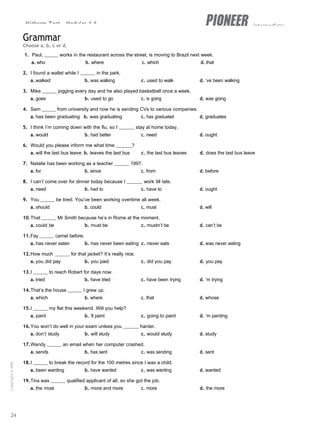 Midterm Test - Modules 1-6 intermediate
Grammar
Choose a, b, c or d.
1. Paul, works in the restaurant across the street, is moving to Brazil next week.
a. who b. where c. which d. that
2. I found a wallet while I in the park.
a. walked b. was walking c. used to walk d. ’ve been walking
3. Mike jogging every day and he also played basketball once a week.
a. goes b. used to go c. is going d. was going
4. Sam from university and now he is sending CVs to various companies.
a. has been graduating b. was graduating c. has graduated d. graduates
5. I think I’m coming down with the flu, so I stay at home today.
a. would b. had better c. need d. ought
6. Would you please inform me what time ?
a. will the last bus leave b. leaves the last bus c. the last bus leaves d. does the last bus leave
7. Natalie has been working as a teacher 1997.
a. for b. since c. from d. before
8. I can’t come over for dinner today because I work till late.
a. need b. had to c. have to d. ought
9. You be tired. You’ve been working overtime all week.
a. should b. could c. must d. will
10.That Mr Smith because he’s in Rome at the moment.
a. could be b. must be c. mustn’t be d. can’t be
11.Fay camel before.
a. has never eaten b. has never been eating c. never eats d. was never eating
12.How much for that jacket? It’s really nice.
a. you did pay b. you paid c. did you pay d. you pay
13.I to reach Robert for days now.
a. tried b. have tried c. have been trying d. ’m trying
14.That’s the house I grew up.
a. which b. where c. that d. whose
15.I my flat this weekend. Will you help?
a. paint b. ’ll paint c. going to paint d. ’m painting
16.You won’t do well in your exam unless you harder.
a. don’t study b. will study c. would study d. study
17.Wendy an email when her computer crashed.
a. sends b. has sent c. was sending d. sent
18.I to break the record for the 100 metres since I was a child.
a. been wanting b. have wanted c. was wanting d. wanted
19.Tina was qualified applicant of all, so she got the job.
a. the most b. more and more c. more d. the more
24
Copyright
©
MM
Publications
 