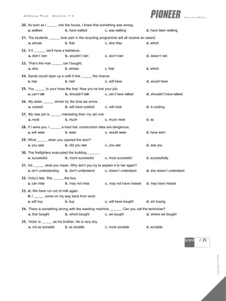 Midterm Test - Modules 1-6 intermediate
25
score / 35
20. As soon as I into the house, I knew that something was wrong.
a. walked b. have walked c. was walking d. have been walking
21. The students took part in the recycling programme will all receive an award.
a. whose b. that c. who they d. which
22. If it , we’ll have a barbecue.
a. didn’t rain b. wouldn’t rain c. won’t rain d. doesn’t rain
23. That’s the man car I bought.
a. who b. whose c. that d. which
24. Sandy would open up a café if she the chance.
a. has b. had c. will have d. would have
25. You to your boss like that. Now you’ve lost your job.
a. can’t talk b. shouldn’t talk c. can’t have talked d. shouldn’t have talked
26. My sister dinner by the time we arrive.
a. cooked b. will have cooked c. will cook d. is cooking
27. My new job is interesting than my old one.
a. most b. much c. much more d. as
28. If I were you, I a hard hat; construction sites are dangerous.
a. will wear b. wear c. would wear d. have worn
29. What when you opened the door?
a. you saw b. did you see c. you see d. saw you
30. The firefighters evacuated the building .
a. successful b. more successful c. most successful d. successfully
31. Iris what you mean. Why don’t you try to explain it to her again?
a. isn’t understanding b. don’t understand c. doesn’t understand d. she doesn’t understand
32. Vicky’s late. She the bus.
a. can miss b. may not miss c. may not have missed d. may have missed
33. A: We have run out of milk again.
B: I some on my way back from work.
a. will buy b. buy c. will have bought d. am buying
34. There is something wrong with the washing machine . Can you call the technician?
a. that bought b. which bought c. we bought d. where we bought
35. Victor is as his brother. He is very shy.
a. not as sociable b. as sociable c. more sociable d. sociable
Copyright
©
MM
Publications
 