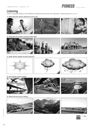 Midterm Test - Modules 1-6 intermediate
a b c
a b c
b
a b c
a b c
score / 10
Listening
Listen to people talking in five different situations and answer the questions. Choose picture a, b or c.
1. What does the woman advise the man to do?
2. What was the woman’s previous home like?
3. What will the weather be like tomorrow?
4. How did the woman travel?
5. Where did the man go hiking?
26
Copyright
©
MM
Publications
 