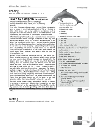 score / 10
TOTAL SCORE / 100
Midterm Test - Modules 1-6
Reading
Read and answer the questions. Choose a, b, c or d.
Saved by a dolphin by Jack Webster
intermediate B1
Whenever I find some spare time, I like to go
fishing. Unlike most of my friends, I like to go fishing
alone so
I can enjoy the peace and quiet. Once, I was out fishing from about 4
a.m. to around 10 a.m. I had caught plenty of fish so I decided to
take a little break. I put on my headphones and just sat back to
enjoy the music and the fresh air. I was so relaxed that I must have
fallen asleep, because I have no idea how my boat overturned.
When I came up to the surface, the water all around me was red.
‘Sharks can smell blood!’ I thought. I checked to see if my head
was injured because it hurt, but it wasn’t. As I was trying to see
where the blood was coming from, I spotted something moving
under the water. I quickly swam to my boat and attempted to turn
it over but it was no use. Suddenly, I felt something touch me on my
arm. I couldn’t help but scream. I turned around and saw the fish
that I had caught earlier floating on the surface. I felt relieved the
blood wasn’t mine. However, that wasn’t going to stop the
creature below me.
All of a sudden, something rose to the surface. I was scared stiff!
To my surprise and relief, it was a dolphin, which started pushing
me away from the boat. I found it strange, but decided to let the
dolphin guide me. I didn’t feel very safe around all that blood
anyway. As I was swimming away, the dolphin pushed me even
harder and then I heard a loud splashing noise. I turned around
and saw a shark eating my fish. I couldn’t believe my eyes! I
started shaking with fear, knowing that I was next. The dolphin
pushed me again to start swimming, and that’s when I realised
what it was doing. After what seemed like forever, I saw a fishing
boat and started waving and yelling, but nobody heard or saw me.
Then I saw something remarkable. The dolphin swam towards the
fishing boat and began jumping out of the water. It got their
attention and led them to me. I couldn’t believe it. I was safe!
Since my narrow escape, I have come up with the idea to start an
organisation to help protect dolphins. I am very excited and hope
that I will have set up the organisation by the end of the month.
My brother, who I always go fishing with since that day, is
helping me out. He’s really looking forward to saving dolphins,
too.
Writing
You have received the following email from a friend. Write a reply.
1. What was Jack doing
when the boat overturned?
a. enjoying the view
b. listening to music
c. fishing
d. sleeping
2. Where did the blood come from?
a. his head
b. his arm
c. the fish
d. the creature in the water
3. What did Jack do when he saw the dolphin?
a. He pushed it.
b. He went in the same direction.
c. He screamed.
d. He swam away from it.
4. How did the dolphin help Jack?
a. It kept the shark away.
b. It showed the other boat where Jack was.
c. It guided Jack to shore.
d. all of the above
5. What is true about Jack?
a. He has never been fishing alone since the
accident.
b. He has started an organisation that
protects dolphins.
c. He tries to help dolphins escape from
different dangers.
d. none of the above
score / 10
Copyright
©
MM
Publications
 