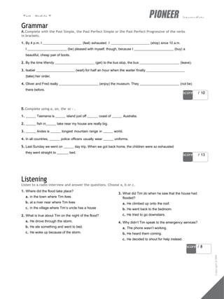 Test - Module 7 intermediate
score / 10
score / 13
29
score / 8
Grammar
A.Complete with the Past Simple, the Past Perfect Simple or the Past Perfect Progressive of the verbs
in brackets.
1. By 4 p.m. I (feel) exhausted. I (shop) since 10 a.m.
I (be) pleased with myself, though, because I (buy) a
beautiful, cheap pair of boots.
2. By the time Wendy (get) to the bus stop, the bus (leave).
3. Isabel (wait) for half an hour when the waiter finally
(take) her order.
4. Oliver and Fred really (enjoy) the museum. They (not be)
there before.
B.Complete using a, an, the or - .
1. Tasmania is island just off coast of Australia.
2. fish in lake near my house are really big.
3. Andes is longest mountain range in world.
4. In all countries, police officers usually wear uniforms.
5. Last Sunday we went on day trip. When we got back home, the children were so exhausted
they went straight to bed.
Listening
Listen to a radio interview and answer the questions. Choose a, b or c.
1. Where did the flood take place?
a. in the town where Tim lives
b. at a river near where Tim lives
c. in the village where Tim’s uncle has a house
2. What is true about Tim on the night of the flood?
a. He drove through the storm.
b. He ate something and went to bed.
c. He woke up because of the storm.
3. What did Tim do when he saw that the house had
flooded?
a. He climbed up onto the roof.
b. He went back to the bedroom.
c. He tried to go downstairs.
4. Why didn’t Tim speak to the emergency services?
a. The phone wasn’t working.
b. He heard them coming.
c. He decided to shout for help instead.
Copyright
©
MM
Publications
 
