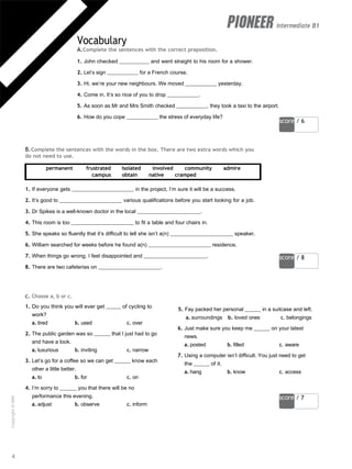 score / 6
score / 8
score / 7
intermediate B1
Vocabulary
A.Complete the sentences with the correct preposition.
1. John checked and went straight to his room for a shower.
2. Let’s sign for a French course.
3. Hi, we’re your new neighbours. We moved yesterday.
4. Come in. It’s so nice of you to drop .
5. As soon as Mr and Mrs Smith checked , they took a taxi to the airport.
6. How do you cope the stress of everyday life?
B.Complete the sentences with the words in the box. There are two extra words which you
do not need to use.
permanent frustrated isolated involved community admire
campus obtain native cramped
1. If everyone gets in the project, I’m sure it will be a success.
2. It’s good to various qualifications before you start looking for a job.
3. Dr Spikes is a well-known doctor in the local .
4. This room is too to fit a table and four chairs in.
5. She speaks so fluently that it’s difficult to tell she isn’t a(n) speaker.
6. William searched for weeks before he found a(n) residence.
7. When things go wrong, I feel disappointed and .
8. There are two cafeterias on .
c. Choose a, b or c.
1. Do you think you will ever get of cycling to
work?
a. tired b. used c. over
2. The public garden was so that I just had to go
and have a look.
a. luxurious b. inviting c. narrow
3. Let’s go for a coffee so we can get know each
other a little better.
a. to b. for c. on
4. I’m sorry to you that there will be no
performance this evening.
a. adjust b. observe c. inform
5. Fay packed her personal in a suitcase and left.
a. surroundings b. loved ones c. belongings
6. Just make sure you keep me on your latest
news.
a. posted b. filled c. aware
7. Using a computer isn’t difficult. You just need to get
the of it.
a. hang b. know c. access
4
Copyright
©
MM
Publications
 