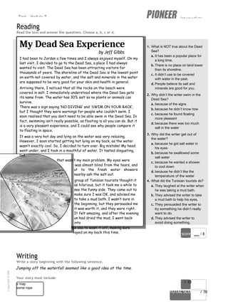 Test - Module 7 intermediate
stinging!
I
I ran o
to
w
A
w
s
score / 10
TOTAL SCORE / 70
a map
some rope
Reading
Read the text and answer the questions. Choose a, b, c or d.
My Dead Sea Experience
by Jeff Gibbs
I had been to Jordan a few times and I always enjoyed myself. On my
last visit, I decided to go to the Dead Sea, a place I had always
wanted to visit. The Dead Sea has been attracting visitors for
thousands of years. The shoreline of the Dead Sea is the lowest point
on earth not covered by water, and the salt and minerals in the water
are supposed to be very good for your skin and health in general.
Arriving there, I noticed that all the rocks on the beach were
covered in salt. I immediately understood where the Dead Sea gets
its name from. The water has 30% salt so no plants or animals can
survive.
There was a sign saying ‘NO DIVING’ and ‘SWIM ON YOUR BACK’,
but I thought they were warnings for people who couldn’t swim. I
soon realised that you don’t need to be able swim in the Dead Sea. In
fact, swimming isn’t really possible, as floating is all you can do. But it
is a very pleasant experience, and I could see why people compare it
to floating in space.
It was a very hot day and lying on the water was very relaxing.
However, I soon started getting hot lying on my back, as the water
wasn’t exactly cool. So, I decided to turn over. Big mistake! My head
went under, and I took in a mouthful of water. It tasted disgusting,
but
that wasn’t my main problem. My eyes were
was almost blind from the tears, and
ut to the fresh water showers
nearby ash the salt out.
group of Tunisian tourists thought it
as hilarious, but it took me a while to
see the funny side. They came out to
make sure I was OK, and advised me
to take a mud bath. I wasn’t sure in
the beginning, but they persuaded me
it was worth it, and they were right.
It felt amazing, and after the evening
un had dried the mud, I went back
into
he sea to wash it off, making sure
tayed on my back this time.
Writing
Write a story beginning with the following sentence.
Jumping off the waterfall seemed like a good idea at the time.
1. What is NOT true about the Dead
Sea?
a. It has been a popular place for
a long time.
b.There is no place on land lower
than its shoreline.
c. It didn’t use to be covered
with water in the past.
d.People believe its salt and
minerals are good for you.
2. Why didn’t the writer swim in the
Dead Sea?
a. because of the signs
b.because he didn’t know how
c. because he found floating
more pleasant
d.because there was too much
salt in the water
3. Why did the writer get out of
the water?
a. because he got salt water in
his eyes
b.because he swallowed some
salt water
c. because he wanted a shower
to cool down
d.because he didn’t like the
temperature of the water
4. What did the Tunisian tourists do?
a. They laughed at the writer when
he was taking a mud bath.
b.They advised the writer to take
a mud bath to help his eyes.
c. They persuaded the writer to
try something he didn’t really
want to do.
d.They advised the writer to
avoid doing something.
score / 8
Your story must include:
Copyright
©
MM
Publications
 