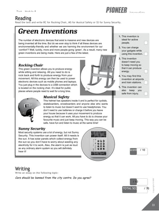 Test - Module 8 intermediate
score / 10
score / 10
TOTAL SCORE / 70
33
Reading
Read the text and write RC for Rocking Chair, MS for Musical Safety or SS for Sunny Security.
Green Inventions
The number of electronic devices that exist is massive and new devices are
being invented all the time. But do we ever stop to think if all these devices are
environmentally-friendly and whether we are harming the environment for our
‘comfort’? Well, luckily, more and more people going ‘green’. As a result, many new
green inventions are being made. Here are just a few of the latest.
Rocking Chair
This green invention allows you to produce energy
while sitting and relaxing. All you need to do is
rock back and forth to produce energy from your
movement. All this energy can then be used to power
electronic devices such as mobile phones and laptops.
You just plug in the devices to a USB connection which
is located on the rocking chair. It’s ideal for public
places where people need to wait for a long time.
Musical Safety
This helmet has speakers inside it and is perfect for cyclists,
skateboarders, snowboarders and anyone else who wants
to listen to music but doesn’t want to use headphones. You
don’t need to use batteries or charge it before you leave
your house because it uses your movement to produce
energy so that it can work. All you have to do is choose your
favourite music and just keep moving. This way you can be
safe, have fun and listen to music at the same time!
Sunny Security
Most security systems use a lot of energy, but not Sunny
Security. This invention can power itself. All it needs is
the sun. It has solar panels which collect energy from
the sun so you don’t have to worry about wasting any
electricity for it to work. Also, the alarm is just as loud
as any ordinary alarm system so you will definitely
hear it!
1. This invention is
ideal for active
people.
2. You can charge
your gadgets while
using this invention.
3. This invention
doesn’t need you
to keep moving so
that it can produce
energy.
4. You may find this
invention at airports
and train stations.
5. This invention can
also keep you
safe from injury.
Writing
Write an essay on the following topic:
Cars should be banned from the city centre. Do you agree?
Copyright
©
MM
Publications
 