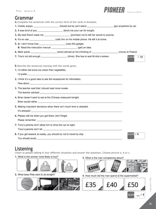 Test - Module 9 intermediate
score / 10
score / 8
c
b
a
a b c
£35 £40 £50
abc
score / 8
35
c
b
a
Grammar
A.Complete the sentences with the correct form of the verbs in brackets.
1. Charlie enjoys (travel) but he can’t stand (go) anywhere by car.
2. It was kind of you (lend) me your car for tonight.
3. My best friend made me (promise) not to tell her secret to anyone.
4. It’s no use (call) him on his mobile phone. He left it at home.
5. A: I don’t know how (use) this gadget.
B: Read the instruction manual (get) an idea.
6. Mark wants (work) abroad so he’s thinking of (move) to Poland.
7. Tina’s not old enough (drive). She has to wait till she’s sixteen.
B.Rewrite the sentences starting with the words given.
1. I’d rather eat some ice cream than vegetables.
I’d prefer
2. I think it’s a good idea to ask the receptionist for information.
How about
3. The teacher said that I should read more novels.
The teacher advised
4. Brian doesn’t want to eat at the Chinese restaurant tonight.
Brian would rather
5. Making important decisions when there isn’t much time is stressful.
It’s stressful
6. Please call me when you get there; don’t forget.
Please remember
7. Tony’s parents don’t allow him to drive the car at night.
Tony’s parents don’t let
8. If you get seasick so easily, you should try not to travel by ship.
You should avoid
Listening
Listen to people talking in four different situations and answer the questions. Choose picture a, b or c.
1. What is the woman most likely to buy?
2. What does Pete want to do tonight?
3. What is the man complaining about?
4. How much did the man spend at the supermarket?
Copyright
©
MM
Publications
 