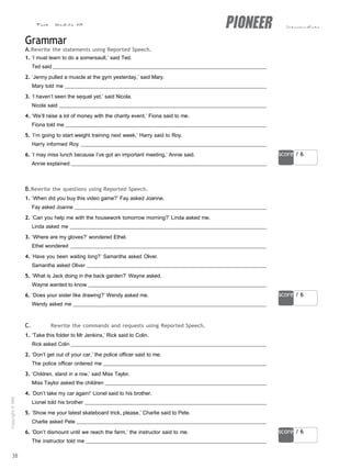 Test - Module 10 intermediate
score / 6
score / 6
score / 6
Grammar
A.Rewrite the statements using Reported Speech.
1. ‘I must learn to do a somersault,’ said Ted.
Ted said
2. ‘Jenny pulled a muscle at the gym yesterday,’ said Mary.
Mary told me
3. ‘I haven’t seen the sequel yet,’ said Nicola.
Nicola said
4. ‘We’ll raise a lot of money with the charity event,’ Fiona said to me.
Fiona told me
5. ‘I’m going to start weight training next week,’ Harry said to Roy.
Harry informed Roy
6. ‘I may miss lunch because I’ve got an important meeting,’ Annie said.
Annie explained
B.Rewrite the questions using Reported Speech.
1. ‘When did you buy this video game?’ Fay asked Joanne.
Fay asked Joanne
2. ‘Can you help me with the housework tomorrow morning?’ Linda asked me.
Linda asked me
3. ‘Where are my gloves?’ wondered Ethel.
Ethel wondered
4. ‘Have you been waiting long?’ Samantha asked Oliver.
Samantha asked Oliver
5. ‘What is Jack doing in the back garden?’ Wayne asked.
Wayne wanted to know
6. ‘Does your sister like drawing?’ Wendy asked me.
Wendy asked me
C. Rewrite the commands and requests using Reported Speech.
1. ‘Take this folder to Mr Jenkins,’ Rick said to Colin.
Rick asked Colin
2. ‘Don’t get out of your car,’ the police officer said to me.
The police officer ordered me
3. ‘Children, stand in a row,’ said Miss Taylor.
Miss Taylor asked the children
4. ‘Don’t take my car again!’ Lionel said to his brother.
Lionel told his brother
5. ‘Show me your latest skateboard trick, please,’ Charlie said to Pete.
Charlie asked Pete
6. ‘Don’t dismount until we reach the farm,’ the instructor said to me.
The instructor told me
38
Copyright
©
MM
Publications
 