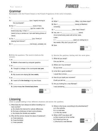 Test - Module 1 intermediate
score / 11
score / 5 score / 5
score / 8
5
Grammar
A.Complete with the Present Simple or the Present Progressive of the verbs in brackets.
1.
A: 1 (you / regret) moving to
the countryside?
B: No, I 2 (love) it here.
I 3 (go) for a walk in the
forest every day. In fact, I 4
(want) to buy a camera so I can start taking photos of
nature.
A: So, 5 (you / think) of
staying here forever?
B: I 6 (not know), probably not.
2.
A: What 7 (Mary / do) these days?
B: She 8 (study) at Manford
University.
A: 9 (she / like) it there?
B: Yes, she 10 (send)
me an email every week with all her news.
Listen.
I 11 (plan) on visiting her in
two weeks. Why don’t you join me?
B: Sure.
B.Write the questions. The words in bold are the
answers.
1. A:
B: Kevin is fascinated by computer graphics.
2. A:
B: I bought a cottage in the countryside last year.
3. A:
B: My cousins are staying for two weeks.
4. A:
B: I want to fix the heating in my new house.
5. A:
B: Linda misses her friends back home.
c. Rewrite the questions starting with the words given.
1. What did you study?
Can you tell me ?
2. Where can I buy furniture?
Do you know ?
3. Is the flat in good condition?
I would like to know .
4. How do you spell your surname?
Could you tell me ?
5. Are you looking for a new flatmate?
I was wondering .
Listening
Listen to people talking in four different situations and answer the questions.
1. What does the man always do before travelling to a
new country?
a. He checks the Internet for cultural differences.
b. He buys a dictionary to learn some phrases.
c. He checks the climate and weather.
2. Why did the woman choose her place of residence?
a. It was spacious.
b. It was furnished.
c. It was peaceful.
3. Where is the house, according to the advertisement?
a. in the suburbs
b. in a rural area
c. in the city centre
4. What is NOT true about Jill?
a. She moved out of her old flat.
b. A friend put her up.
c. She found a new flatmate.
Copyright
©
MM
Publications
 