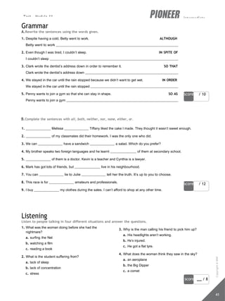 Test - Module 11 intermediate
score / 10
score / 12
score / 8
41
Grammar
A.Rewrite the sentences using the words given.
1. Despite having a cold, Betty went to work. ALTHOUGH
Betty went to work
2. Even though I was tired, I couldn’t sleep. IN SPITE OF
I couldn’t sleep
3. Clark wrote the dentist’s address down in order to remember it. SO THAT
Clark wrote the dentist’s address down
4. We stayed in the car until the rain stopped because we didn’t want to get wet. IN ORDER
We stayed in the car until the rain stopped
5. Penny wants to join a gym so that she can stay in shape. SO AS
Penny wants to join a gym
B.Complete the sentences with all, both, neither, nor, none, either, or.
1. Melissa Tiffany liked the cake I made. They thought it wasn’t sweet enough.
2. of my classmates did their homework. I was the only one who did.
3. We can have a sandwich a salad. Which do you prefer?
4. My brother speaks two foreign languages and he learnt of them at secondary school.
5. of them is a doctor. Kevin is a teacher and Cynthia is a lawyer.
6. Mark has got lots of friends, but live in his neighbourhood.
7. You can lie to Julie tell her the truth. It’s up to you to choose.
8. This race is for amateurs and professionals.
9. I buy my clothes during the sales. I can’t afford to shop at any other time.
Listening
Listen to people talking in four different situations and answer the questions.
1. What was the woman doing before she had the
nightmare?
a. surfing the Net
b. watching a film
c. reading a book
2. What is the student suffering from?
a. lack of sleep
b. lack of concentration
c. stress
3. Why is the man calling his friend to pick him up?
a. His headlights aren’t working.
b. He’s injured.
c. He got a flat tyre.
4. What does the woman think they saw in the sky?
a. an aeroplane
b. the Big Dipper
c. a comet
Copyright
©
MM
Publications
 