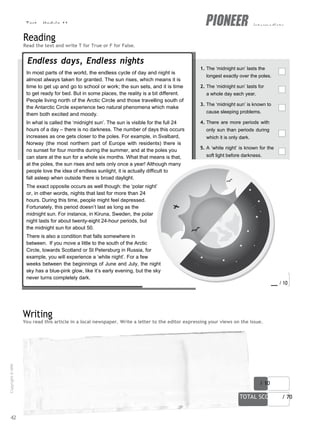 Test - Module 11 intermediate
You read this article in a local newspaper. Write a letter to the editor expressing your views on the issue.
score / 10
TOTAL SCORE / 70
Reading
Read the text and write T for True or F for False.
Endless days, Endless nights
In most parts of the world, the endless cycle of day and night is
almost always taken for granted. The sun rises, which means it is
time to get up and go to school or work; the sun sets, and it is time
to get ready for bed. But in some places, the reality is a bit different.
People living north of the Arctic Circle and those travelling south of
the Antarctic Circle experience two natural phenomena which make
them both excited and moody.
In what is called the ‘midnight sun’. The sun is visible for the full 24
hours of a day – there is no darkness. The number of days this occurs
increases as one gets closer to the poles. For example, in Svalbard,
Norway (the most northern part of Europe with residents) there is
no sunset for four months during the summer, and at the poles you
can stare at the sun for a whole six months. What that means is that,
at the poles, the sun rises and sets only once a year! Although many
people love the idea of endless sunlight, it is actually difficult to
fall asleep when outside there is broad daylight.
The exact opposite occurs as well though: the ‘polar night’
or, in other words, nights that last for more than 24
hours. During this time, people might feel depressed.
Fortunately, this period doesn’t last as long as the
midnight sun. For instance, in Kiruna, Sweden, the polar
night lasts for about twenty-eight 24-hour periods, but
the midnight sun for about 50.
There is also a condition that falls somewhere in
between. If you move a little to the south of the Arctic
Circle, towards Scotland or St Petersburg in Russia, for
example, you will experience a ‘white night’. For a few
weeks between the beginnings of June and July, the night
sky has a blue-pink glow, like it’s early evening, but the sky
never turns completely dark.
1. The ‘midnight sun’ lasts the
longest exactly over the poles.
2. The ‘midnight sun’ lasts for
a whole day each year.
3. The ‘midnight sun’ is known to
cause sleeping problems.
4. There are more periods with
only sun than periods during
which it is only dark.
5. A ‘white night’ is known for the
soft light before darkness.
score / 10
Writing
42
Copyright
©
MM
Publications
 
