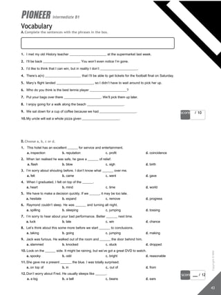 for the time being of all time slim chance some time to kill stand a chance
from time to time on time by chance in no time half the chance
score / 10
score / 12
43
intermediate B1
Vocabulary
A.Complete the sentences with the phrases in the box.
1. I met my old History teacher at the supermarket last week.
2. I’ll be back . You won’t even notice I’m gone.
3. I’d like to think that I can win, but in reality I don’t .
4. There’s a(n) that I’ll be able to get tickets for the football final on Saturday.
5. Mary’s flight landed , so I didn’t have to wait around to pick her up.
6. Who do you think is the best tennis player ?
7. Put your bags over there . We’ll pick them up later.
8. I enjoy going for a walk along the beach .
9. We sat down for a cup of coffee because we had .
10.My uncle will eat a whole pizza given .
B.Choose a, b, c or d.
1. This hotel has an excellent for service and entertainment.
a. inspection b. reputation c. profit d. coincidence
2. When Ian realised he was safe, he gave a of relief.
a. flash b. blow c. sigh d. birth
3. I’m sorry about shouting before. I don’t know what over me.
a. felt b. came c. went d. gave
4. When I graduated, I felt on top of the .
a. heart b. mind c. time d. world
5. We have to make a decision quickly. If we , it may be too late.
a. hesitate b. expand c. remove d. progress
6. Raymond couldn’t sleep. He was and turning all night.
a. spilling b. sleeping c. jumping d. tossing
7. I’m sorry to hear about your bad performance. Better next time.
a. luck b. late c. win d. chance
8. Let’s think about this some more before we start to conclusions.
a. taking b. going c. jumping d. making
9. Jack was furious. He walked out of the room and the door behind him.
a. slammed b. knocked c. stuck d. dropped
10.Look on the side. It might be raining, but we’ve got a great DVD to watch.
a. spooky b. odd c. bright d. reasonable
11.She gave me a present the blue. I was totally surprised.
a. on top of b. in c. out of d. from
12.Don’t worry about Fred. He usually sleeps like .
a. a log b. a bell c. beans d. ears
Copyright
©
MM
Publications
 
