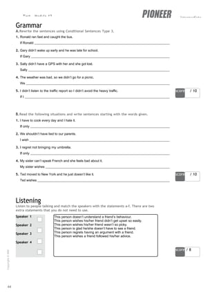 Test - Module 12 intermediate
score / 10
score / 10
Speaker 1
Speaker 2
Speaker 3
Speaker 4
This person doesn’t understand a friend’s behaviour.
This person wishes his/her friend didn’t get upset so easily.
This person wishes his/her friend wasn’t so picky.
This person is glad he/she doesn’t have to see a friend.
This person regrets having an argument with a friend.
This person wishes a friend followed his/her advice.
score / 8
Grammar
A.Rewrite the sentences using Conditional Sentences Type 3.
1. Ronald ran fast and caught the bus.
If Ronald
2. Gary didn’t wake up early and he was late for school.
If Gary
3. Sally didn’t have a GPS with her and she got lost.
Sally
4. The weather was bad, so we didn’t go for a picnic.
We
5. I didn’t listen to the traffic report so I didn’t avoid the heavy traffic.
If I
B.Read the following situations and write sentences starting with the words given.
1. I have to cook every day and I hate it.
If only
2. We shouldn’t have lied to our parents.
I wish
3. I regret not bringing my umbrella.
If only
4. My sister can’t speak French and she feels bad about it.
My sister wishes
5. Ted moved to New York and he just doesn’t like it.
Ted wishes
Listening
Listen to people talking and match the speakers with the statements a-f. There are two
extra statements that you do not need to use.
44
Copyright
©
MM
Publications
 
