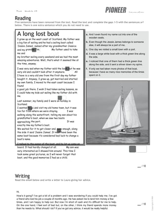 Test - Module 12 intermediate
Reading
Five sentences have been removed from the text. Read the text and complete the gaps 1-5 with the sentences a-f
below. There is one extra sentence which you do not need to use.
A long lost boat
I grew up on the west coast of Scotland. My father was
a big fan of sailing and he had a sailing boat called
‘Jessie James’, named after my grandmother Jessica
and my grandpa Jim. 1 My father used to take
me and
my brother sailing every weekend and we had the most
amazing adventures. Well, that’s what it seemed like at
the time, anyway.
I was very sad when my father sold the boat, but he was
very old and couldn’t look after it anymore. 2 All
I have is a very old one from the first day my father
bought it. Anyway, I grew up, got married and started
my own family. I moved to the east coast because I
found
a good job there. I wish I had taken sailing lessons, so
I could take my kids out sailing like my father did with
me.
Last summer, my family and I were on hoilday in
Scotland.
I wanted to go and visit my old home town, but it was
too far from where we were staying. 3 I was
walking along the waterfront, telling my son about his
grandfather’s boat, when we saw two boats
approaching the port. 4 It was
exactly like my father’s boat.
We waited for it to get closer and, sure enough, along
the side it said ‘Jessie James’. It must have been the
same boat because it’s considered bad luck to change a
boat’s name.
I talked to the owner of the boat, and he let us come on
board. It had hardly changed at all. 5 My son was
very interested as I showed him around. This time I
took some great pictures, so I will never forget that
boat, and the good memories I had as a child.
a. And I even found my name cut into one of the
wooden seats.
b. Even though the Jessie James belongs to someone
else, it will always be a part of me.
c. One day we visited a small town with a port.
d. It was a large white boat with a thick green line along
the side.
e. I noticed that one of them had a thick green line
along the side, and it sent a shiver down my spine.
f. If only we had taken more photos of that boat,
because I have so many nice memories of the times
spent on it.
Writing
Read the email below and write a letter to Laura giving her advice.
score / 10
Hi,
How’s it going? I’ve got a bit of a problem and I was wondering if you could help me. I’ve got
a friend who lost his job a couple of months ago. He has asked me to lend him money a few
times, and I am happy to help out. But now I’m short of cash and it’s difficult for me to help.
On the one hand, I feel sort of bad but, on the other, I think my friend spends more money
than he needs to. What should I do? If you’ve got any advice, it would be really helpful.
score / 10
Copyright
©
MM
Publications
 