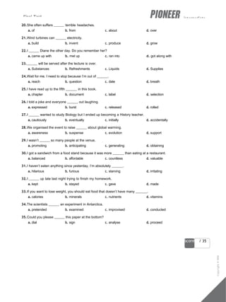 Final Test intermediate
47
score / 35
20.She often suffers terrible headaches.
a. of b. from c. about d. over
21.Wind turbines can electricity.
a. build b. invent c. produce d. grow
22.I Diane the other day. Do you remember her?
a. came up with b. met up c. ran into d. got along with
23. will be served after the lecture is over.
a. Substances b. Refreshments c. Liquids d. Supplies
24.Wait for me. I need to stop because I’m out of .
a. reach b. question c. date d. breath
25.I have read up to the fifth in this book.
a. chapter b. document c. label d. selection
26.I told a joke and everyone out laughing.
a. expressed b. burst c. released d. rolled
27.I wanted to study Biology but I ended up becoming a History teacher.
a. cautiously b. eventually c. initially d. accidentally
28.We organised the event to raise about global warming.
a. awareness b. suspense c. evolution d. support
29.I wasn’t so many people at the venue.
a. promoting b. anticipating c. generating d. obtaining
30.I got a sandwich from a food stand because it was more than eating at a restaurant.
a. balanced b. affordable c. countless d. valuable
31.I haven’t eaten anything since yesterday. I’m absolutely .
a. hilarious b. furious c. starving d. irritating
32.I up late last night trying to finish my homework.
a. kept b. stayed c. gave d. made
33.If you want to lose weight, you should eat food that doesn’t have many .
a. calories b. minerals c. nutrients d. vitamins
34.The scientists an experiment in Antarctica.
a. pretended b. examined c. improvised d. conducted
35.Could you please this paper at the bottom?
a. dial b. sign c. analyse d. proceed
Copyright
©
MM
Publications
 