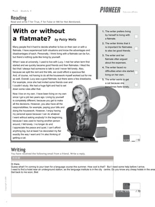 Test - Module 1 intermediate
6
Hi there,
Guess what! I’m coming to your town for a language course this summer. How cool is that? But I need some help before I arrive.
I need to find a hotel near an underground station, as the language institute is in the city centre. Do you know any cheap hotels in the area
Get back to me soon, Bret
score / 10
TOTAL scORe / 70
Reading
Read and write T for True, F for False or NM for Not Mentioned.
With or without
a flatmate? by Patty Wells
Many people find it hard to decide whether to live on their own or with a
flatmate. I have experienced both situations and know the advantages and
disadvantages of each. Personally, I think living with a flatmate can be fun,
but there’s nothing quite like living by yourself.
When I was at university, I used to live with Lucy. I met her when term first
started and we quickly became good friends and then flatmates. I liked the
fact that I always had someone to talk to and I never felt lonely. Also,
because we split the rent and the bills, we could afford a spacious flat.
And, of course, not having to do all the housework myself worked out for me
as well. Overall, Lucy was a good flatmate, but there were a few drawbacks.
For example, once she had invited some friends over and
I couldn’t study. We had a huge fight and had to set
down some rules after that.
Now I live on my own. I have been living on my own
since I got a job two years ago. Living by yourself
is completely different, because you get to make
all the decisions. However, you also have all the
responsibilities; for example, paying your bills and
doing the housework. However, I enjoy having
my personal space because I can do whatever
I want without asking anybody! In the beginning,
because I was used to having another person
around, I felt lonely. I no longer do and
I appreciate the peace and quiet. I can’t afford
anything big, but at least I’ve decorated my flat
exactly the way I want and I’m also thinking of
getting a cat.
1. The writer prefers living
by herself to living with
a flatmate.
2. The writer thinks that it
is important for flatmates
to also be good friends.
3. The writer and her
flatmate often argued
about the expenses.
4. The writer faced no
difficulties when she started
living on her own.
5. The writer wants to get
a cat because she
sometimes feels lonely.
score / 10
Writing
You have received the following email from a friend. Write a reply.
Copyright
©
MM
Publications
 