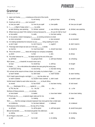 Final Test intermediate
Grammar
Choose a, b, c or d.
1. Jason and Audrey a barbecue at the end of the month.
a. have b. are having c. going to have d. having
2. Could you tell me your surname?
a. how you spell b. how do you spell c. how spells d. how you do spell
3. I a flight of steps when I my ankle.
a. was climbing, was spraining b. climbed, sprained c. was climbing, sprained d. climbed, was spraining
4. Where have you been? Mr Lineham is furious because he for you for half an hour!
a. has waited b. waits c. has been waiting d. is waiting
5. In my opinion, instant messaging is as sending someone an email.
a. more convenient b. convenient c. less convenient d. as convenient
6. I’m making sandwiches for everyone so you bring anything for lunch.
a. don’t need b. don’t have to c. oughtn’t d. didn’t need to
7. That large dark shape we saw out in the sea a whale.
a. must be b. must have been c. should have been d. should be
8. This is the person ideas will change our company completely.
a. which b. that c. who d. whose
9. The writer believes he his latest novel by the end of the year.
a. will finish b. going to finish c. will have finished d. is finishing
10.If James a treadmill, he would never use it.
a. buys b. would buy c. will buy d. bought
11.Sadie for a mile before she realised she was going the wrong way.
a. had been driving b. was driving c. has been driving d. drove
12.I arrived at the airport at three o’clock, but luckily my brother’s flight yet.
a. hasn’t landed b. didn’t land c. hadn’t landed d. wasn’t landing
13.If I hadn’t gone through a red light, I into the other car.
a. hadn’t crashed b. wouldn’t have crashed c. didn’t crash d. wouldn’t crash
14.We haven’t talked to each other since she to South Africa.
a. moved b. has moved c. has been moving d. had moved
15. Washington DC is capital of USA.
a. The, the, the b. -, the, the c. -, the , - d. -, a, the
16.None of these products on animals.
a. have tested b. tested c. have been tested d. have been testing
17.Thank you for a special vegan cake just for me.
a. to make b. making c. made d. make
18.It that the average computer keyboard has more germs than a toilet seat.
a. is believing b. has been believed c. believed d. is believed
19.Everyone at the company the day off on Friday.
a. will give b. will be given c. will have given d. would have given
20.Lee has decided the botanical garden this afternoon.
a. visiting b. to visit c. visit d. to visiting
21.Is Prague a city worth ?
a. visit b. to visit c. to visiting d. visiting
48
Copyright
©
MM
Publications
 