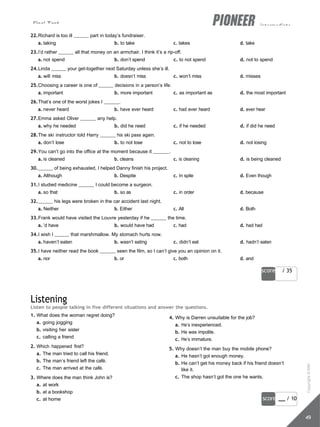 Final Test intermediate
score / 35
score / 10
49
22.Richard is too ill part in today’s fundraiser.
a. taking b. to take c. takes d. take
23.I’d rather all that money on an armchair. I think it’s a rip-off.
a. not spend b. don’t spend c. to not spend d. not to spend
24.Linda your get-together next Saturday unless she’s ill.
a. will miss b. doesn’t miss c. won’t miss d. misses
25.Choosing a career is one of decisions in a person’s life.
a. important b. more important c. as important as d. the most important
26.That’s one of the worst jokes I .
a. never heard b. have ever heard c. had ever heard d. ever hear
27.Emma asked Oliver any help.
a. why he needed b. did he need c. if he needed d. if did he need
28.The ski instructor told Harry his ski pass again.
a. don’t lose b. to not lose c. not to lose d. not losing
29.You can’t go into the office at the moment because it .
a. is cleaned b. cleans c. is cleaning d. is being cleaned
30. of being exhausted, I helped Danny finish his project.
a. Although b. Despite c. In spite d. Even though
31.I studied medicine I could become a surgeon.
a. so that b. so as c. in order d. because
32. his legs were broken in the car accident last night.
a. Neither b. Either c. All d. Both
33.Frank would have visited the Louvre yesterday if he the time.
a. ’d have b. would have had c. had d. had had
34.I wish I that marshmallow. My stomach hurts now.
a. haven’t eaten b. wasn’t eating c. didn’t eat d. hadn’t eaten
35.I have neither read the book seen the film, so I can’t give you an opinion on it.
a. nor b. or c. both d. and
Listening
Listen to people talking in five different situations and answer the questions.
1. What does the woman regret doing?
a. going jogging
b. visiting her sister
c. calling a friend
2. Which happened first?
a. The man tried to call his friend.
b. The man’s friend left the café.
c. The man arrived at the café.
3. Where does the man think John is?
a. at work
b. at a bookshop
c. at home
4. Why is Darren unsuitable for the job?
a. He’s inexperienced.
b. He was impolite.
c. He’s immature.
5. Why doesn’t the man buy the mobile phone?
a. He hasn’t got enough money.
b. He can’t get his money back if his friend doesn’t
like it.
c. The shop hasn’t got the one he wants.
Copyright
©
MM
Publications
 