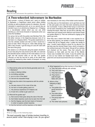 Final Test intermediate
score / 10
TOTAL SCORE / 100
Reading
Read the text and answer the questions. Choose a, b, c or d.
A Two-wheeled Adventure in Barbados
Last summer, a group of friends and I went on holiday
to Barbados, a magnificent island which offers thrilling
activities as well as peaceful scenery for relaxation. We were
interested in experiencing both, so on our second day we
decided to go on an adventurous Segway tour. A Segway
is a two-wheeled vehicle which you can use while
standing up, and moves forwards or backwards when you
press the handlebar.
Our group met up with the guides near Barclays Park. We
felt rather nervous in the beginning because none of us
had been on a Segway before. The guides explained to us
how the vehicles worked and told us that it would be a
piece of cake. When I first got on, it felt a little strange, but
after a few minutes, I got the hang of it and off I went with
the rest of the group.
We started on an off-road trail, along the eastern shorefront.
As we rode along the rocky terrain by the cliffs, we could see
the beautiful waves crashing on the rocks below us on our
right and tall coconut trees on our left. Our guides
informed us that the trail led to parts of the island that
couldn’t be reached by other means of transport, so using
the Segway
1. What did the writer and his friends generally want to do
in Barbados?
a. enjoy a relaxing holiday
b. do thrilling activities
c. go on a tour of the island
d. rest and do enjoyable things
2. What was the writer’s first experience with the vehicle
like?
a. He was unsure of it for most of the ride.
b. He had no trouble getting used to it.
c. His previous experience of it helped a lot.
d. It took him a while to get used to it.
3. What did the guides say?
a. that coconut trees grew along the side of the trail
b. that hidden beaches could only be seen from the trail
c. that the Segway was the best means of transport
in order to explore certain beaches
d. that the trail led to all the beaches on the island
Writing
Write an essay on the following topic:
was necessary to visit many of the hidden exotic beaches.
Cove Bay was our first destination, but to get there we had
to ride past goats and cows that were wandering around
the countryside. It was a difficult feat trying to avoid them
but we were rewarded by the unbelievable view when we
reached the beach. After that, we set off for Little Bay. We
rested there and enjoyed some delicious local banana bread
our guides offered us. Then we continued to zigzag up the
path to go north.
River Bay was a beach that held a nice surprise for us.
As we were passing, we spotted a whale in the distance.
I almost fell off my Segway when I pulled the handle to
stop. I couldn’t leave without a photo for my albums! Our
last stop was the Animal Flower Cave, which is located in
the northernmost part of the island. We got off our vehicles
and checked out the caves. They had colourful rock
formations on their walls and the view of the Atlantic
Ocean was incredible from inside. It was the perfect way
to end our tour before we headed back home. I had a
great time and would recommend this tour to anybody.
4. What happened during their journey to Cove Bay?
a. They had some difficulty with animals.
b. They went swimming.
c. They had a snack.
d. They had to
walk through
fields with animals.
5. Which of the
following is NOT
true?
a. The guides drove the
group around the
island.
b. The writer almost
had an accident.
c. The group explored
a cave.
d. The writer took pictures.
score / 10
The most enjoyable type of holiday involves travelling to
several places rather than staying in one. Do you agree?
50
Copyright
©
MM
Publications
 
