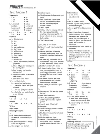 intermediate B1
Test: Module 1
Vocabulary
A. 1. in 4. by
2. up 5. out
3. in 6. with
B. 1. involved 5. native
2. obtain 6. permanent
3. community 7. frustrated
4. cramped 8. campus
C. 1. a 2. b 3. a 4. c
5. c 6. a 7. a
Grammar
A. 1. Do you regret
2. love
3. go
4. want
5. are you thinking
6. don’t know
7. is Mary doing
8. is studying
9. Does she like
10.sends
11.am planning
B. 1. Who is fascinated by computer
graphics?
2. When did you buy a cottage in
the countryside?
3. How long are your cousins
staying (for)?
4. What do you want to fix in your
new house?
5. Who does Linda miss?
C. 1. …what you studied
2. …where I can buy furniture
3. …if/whether the flat is in good
condition
4. …how you spell your surname
5. …if/whether you are looking for
a new flatmate
Listening
1. a 2. b 3. a 4. c
Reading
1. T 2. NM 3. F 4. F 5. F
Writing
Open answer.
Listening transcript
1.
A: Hi, Steve. Are you looking at
the weather in Namibia on your
laptop?
B: No, there’s no need. It’s always
sunny and dry there.
A: How long are you staying?
B: At least a year.
A: What language do they speak over
there?
B: Well, on this site it says there
are lots of different languages
but the official language is
actually English.
A: That’s helpful.
B: But our cultures are very different.
I’m making sure I don’t do
anything embarrassing while I’m
there. I always do some research
before a trip.
A: That’s a good idea.
2.
A: So, what do you think?
B: Wow! It’s really nice. Look at that
view!
A: I know. But I have to keep the
windows closed all the time. The
noise from the street is a little too
much.
B: Oh, well. Hey, I love what you’ve
done with the living room. It makes
it seem like there is a lot of space.
A: But there isn’t any, I’m afraid.
B: It doesn’t matter. You’re living on
your own, so you don’t need so
much space. Where did you get
this sofa? Did you have it in your
old flat?
A: No. All the furniture was here
when I moved in. It’s the main
reason I chose this place.
B: Well, I think you’ve made a good
decision.
3.
A: Here you go. This is a nice house
for you.
B: How many bedrooms?
A: Three. It’s got a large kitchen
and living room, and a big back
garden.
B: Sounds good. Where is it?
A: Hampton.
B: What? I told you I didn’t want to
live in the city.
A: No, it’s on the outskirts. I checked
the address.
B: Oh, it’s really nice there.
A: I know. It’s not like living in the
countryside, but it’s definitely
greener than in the city, that’s for
sure.
B: Let me have
a look at the
advertisement.
4.
A: Hi, Jill. How’s it going?
B: Great. My new flat is just what
I’d been looking for.
A: I’m so glad. When did you move
in?
B: Well, I haven’t yet. You see, I
had to move out of my old place
two weeks ago because the
owner had found someone to
rent it to. But my new flat wasn’t
ready, so I’m moving in
tomorrow.
A: Where have you been staying all
this time?
B: At my friend Sally’s house. She
was my flatmate at university, and
she’s got a spare room, so I’ve
been staying there. It’s just like
old times.
A: Nice.
Test: Module 2
Vocabulary
A. 1. a 2. c 3. b 4. b
5. c 6. a 7. c 8. a
B. 1. breeze 5. landed
2. boiling 6. incident
3. fog 7. measures
4. lightning
C. 1. journalist 4. contestants
2. survivors 5. leader
3. attendant 6. competitors
Grammar
A. 1. a 2. b 3. a 4. c
5. a 6. c 7. c
B. 1. was walking, slipped, fell
2. saw, cried, were camping,
heard, ran, was shaking, was
3. was speeding, lost, skidded,
crashed
Listening
1. b 2. c 3. b 4. c
Reading
1. a 2. c 3. c 4. b 5. a
Writing
Open answer.
Listening transcript
Yesterday, a tragic event occurred
when the high-speed train going
from Amsterdam to Brussels
51
Copyright
©
MM
Publications
 