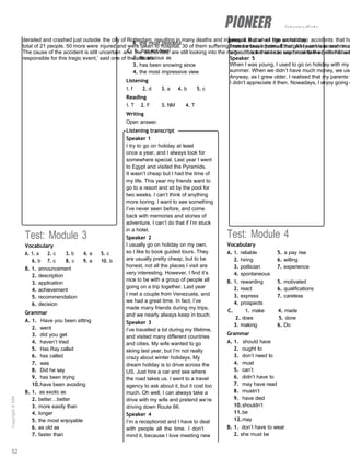 intermediate
derailed and crashed just outside the city of Rotterdam, resulting in many deaths and injuries. It is one of the worst train accidents that ha
total of 21 people. 50 more were injured and were taken to hospital, 30 of them suffering from serious injuries. Emergency services and rescu
The cause of the accident is still uncertain and the authorities are still looking into the matter. ‘It is too soon to say for certain whether it wa
responsible for this tragic event,’ said one of the officials.
people. But when I go on holiday,
I need a break from all that. All I want is a room in a
a good book that I can read next to the pool. Nobod
Speaker 5
When I was young, I used to go on holiday with my
summer. When we didn’t have much money, we use
Anyway, as I grew older, I realised that my parents w
I didn’t appreciate it then. Nowadays, I enjoy going o
Test: Module 3
Vocabulary
A. 1. a 2. c 3. b 4. a 5. c
6. b 7. c 8. c 9. a 10. b
B. 1. announcement
2. description
3. application
4. achievement
5. recommendation
6. decision
Grammar
A. 1. Have you been sitting
2. went
3. did you get
4. haven’t tried
5. Has Ray called
6. has called
7. was
8. Did he say
9. has been trying
10.have been avoiding
B. 1. as exotic as
2. better…better
3. more easily than
4. longer
5. the most enjoyable
6. as old as
7. faster than
8. the most peaceful
C. 1. has not been
2. as anxious as
3. has been snowing since
4. the most impressive view
Listening
1. f 2. d 3. a 4. b 5. c
Reading
1. T 2. F 3. NM 4. T
Writing
Open answer.
Listening transcript
Speaker 1
I try to go on holiday at least
once a year, and I always look for
somewhere special. Last year I went
to Egypt and visited the Pyramids.
It wasn’t cheap but I had the time of
my life. This year my friends want to
go to a resort and sit by the pool for
two weeks. I can’t think of anything
more boring. I want to see something
I’ve never seen before, and come
back with memories and stories of
adventure. I can’t do that if I’m stuck
in a hotel.
Speaker 2
I usually go on holiday on my own,
so I like to book guided tours. They
are usually pretty cheap, but to be
honest, not all the places I visit are
very interesting. However, I find it’s
nice to be with a group of people all
going on a trip together. Last year
I met a couple from Venezuela, and
we had a great time. In fact, I’ve
made many friends during my trips,
and we nearly always keep in touch.
Speaker 3
I’ve travelled a lot during my lifetime,
and visited many different countries
and cities. My wife wanted to go
skiing last year, but I’m not really
crazy about winter holidays. My
dream holiday is to drive across the
US. Just hire a car and see where
the road takes us. I went to a travel
agency to ask about it, but it cost too
much. Oh well, I can always take a
drive with my wife and pretend we’re
driving down Route 66.
Speaker 4
I’m a receptionist and I have to deal
with people all the time. I don’t
mind it, because I love meeting new
Test: Module 4
Vocabulary
A. 1. reliable 5. a pay rise
2. hiring 6. willing
3. politician 7. experience
4. spontaneous
B. 1. rewarding 5. motivated
2. react 6. qualifications
3. express 7. careless
4. prospects
C. 1. make 4. made
2. does 5. done
3. making 6. Do
Grammar
A. 1. should have
2. ought to
3. don’t need to
4. must
5. can’t
6. didn’t have to
7. may have read
8. mustn’t
9. have died
10.shouldn’t
11.be
12.may
B. 1. don’t have to wear
2. she must be
52
Copyright
©
MM
Publications
 