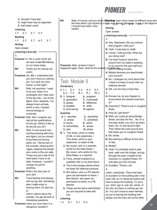 intermediate
Bill Well, of course, and you know there have been many cases at different zoos wher
the time when I got injured by a lion I was training. However, it was in the beginnin
I should have been more
careful.
Presenter Well, at least it hasn’t
happened again. Now, what do the animals do when you…
3. shouldn’t have lied
4. might have had an argument
5. had better avoid
Listening
1. F 2. T 3. T 4. F
Reading
1. F 2. F 3. T 4. F 5. T
Writing
Open answer.
Listening transcript
1.
Presenter Hi, this is Justin Smith and
we have invited Bill Delaney
on our show today.
Bill Thank you for having me,
Justin.
Presenter So, Bill. I understand that
you don’t have an ordinary
job. You work as a lion
trainer, is that right?
Bill Well, not anymore. I used
to be one. Now I’m a
zookeeper and I take care
of the big cats – you know,
tigers, lions, leopards. I’ve
always loved animals
which is why I studied
animal biology at
university.
Presenter Well, then I suppose you
had all the qualifications
for the job. What’s it like to
do the job you do?
Bill Well, it must sound very
exciting working with lions
and tigers, but you should
know there are boring
parts, too. Taking care of
the animals, cleaning their
cages, keeping the people
who come to the zoo safe.
Those are just a few of the
hard tasks I have to do
daily. However, I wouldn’t
change my job for
anything.
Presenter What’s the best part of
your job?
Bill I love feeding and playing
with my big cats. Something
else I really enjoy is
training them. It’s also fun
to
inform visitors about the
animals. You get all sorts of
interesting questions.
Presenter Have you ever been in a
dangerous situation?
Test: Module 5
Vocabulary
A. 1. c 2. b 3. b 4. d 5. d
6. a 7. b 8. a 9. c 10. a
B. 1. foreigner 6. progress
2. generation 7. crossroads
3. gossip 8. difference
4. portable 9. shifts
5. time-saving 10. against
Grammar
A. 1. who/that 6. which/that
2. whose 7. (who/that)
3. where 8. which
4. (which/that) 9. whose
5. who 10. where
B. 1. This dress, which is made
of silk, is very expensive. /
This dress, which is very
expensive, is made of silk.
2. My cousin, who is a reporter,
works for the Daily News. /
My cousin, who works for the
Daily News, is a reporter.
3. Fiona, whose husband is a
qualified chef, is my best friend.
4. This is the storage cabinet where
we keep the cleaning products.
5. Mrs Gibson, who is a PE teacher,
gave me permission to leave. /
Mrs Gibson, who gave me
permission to leave, is a PE
teacher.
6. These are the items (which/that)
you are required to take with
you.
Listening
1. b 2. c 3. c 4. a
Reading
1. P 2. D 3. P 4. N 5. N
Writing
Open answer.
Listening transcript
1.
A: Hey, Stephanie. Did you receive
that program I sent you?
B: Yeah. It was easy to install.
A: I know. I told you that. What are
you doing now?
B: I’ve been trying to send this
picture from my sister’s wedding
to my aunt for the past half hour,
but I’m having trouble.
A: Maybe because you deactivated
your account.
B: No, I changed my mind about that.
I need it to keep in touch with my
relatives abroad.
A: OK. Let me have a look then.
2.
A: Excuse me, do you happen to
know where the nearest chemist’s
is?
B: Chemist’s? There’s one in Langford
Road.
A: How do I get there?
B: Well, you could go along Bridge
Street, and take the first… No, it’s a
one-way street, you can’t go down
there. So, it’s the second right.
Then follow the road around and
that leads you to Langford Road.
A: OK, thanks.
B: But parking is difficult at this time
of day.
A: Really?
B: Yeah. It’s probably best to park
here, walk over the bridge, and go
through the park. It leads to the
chemist’s in Langford Road. It’ll
only take you five minutes.
A: Excellent. Thanks a lot.
3.
Listen, everybody. There has been
an accident on the building site in the
main hall, so I’m afraid all visitors will
have to leave the building. I’m sorry
you didn’t get to see the whole of
the site, but there is nothing we can
do. You don’t have to wear helmets
as you’re leaving the building and
please use the main exit at the other
53
Copyright
©
MM
Publications
 