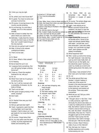 intermediate
I arrived at 11:30 last night.
A: You must be exhausted.
B: I am.
5.
A: Hey, Mike. Have a look at these pictures.
B: Nice. Are these from when you went hiking?
A: Yeah. Look at that view.
B: Wow! Is that Mount Penfield in the background?
A: That’s right.
B: So, did you climb to the top?
A: No, it wasn’t really mountainous where we went, just kind of hilly.
B: I see. And how far did you walk?
A: About 10 miles. You should come with us next time.
B: No thanks, Alan. I couldn’t walk for 10 miles even if it was flat.
A: You won’t know unless you try.
B: OK. I’ll think about it.
B: I think you may be right.
2.
A: So, what’s your new house like?
B: It’s great. You have to come over
and see it some time.
A: Of course. A nice big house in the
country sounds amazing.
B: It’s not that big. It’s more like a
cottage, and it’s in the suburbs,
actually.
A: Well, at least it’s better than the
place where you used to live.
B: Definitely. I really liked the interior
and the fact that it was on the fifth
floor, but I couldn’t stand living in
the city anymore.
A: How are you going to get to work?
B: Well, I’ll drive to the nearest
underground station.
A: That’s not too bad.
3.
A: Hi, Steve!
B: Hi, there. What’s it like outside?
A: It’s freezing.
B: But at least the sun’s out.
A: I suppose that’s something. Are
you still going bungee jumping
tomorrow?
B: I hope so. Check the weather
forecast for me, will you?
A: Oh, no!
B: What? Don’t tell me it’s going to
be stormy all day.
A: No, but it will be overcast with
a possibility of showers, by the
looks of things.
B: That’s not too bad.
A: Who goes bungee jumping in the
winter, anyway?
B: Don’t start.
4.
A: Hi, Sophie! How was your trip?
B: Fantastic!
A: Did you get back last night?
B: Yeah. I wanted to catch the first
morning flight, but it was fully
booked. I had to return so I can
get ready for my cruise that leaves
on Friday.
A: Of course, I forgot about that.
B: So, my only option was the train.
Luckily, my boss organised the
tickets and everything, and
Test: Module 7
Vocabulary
A. 1. with 4. from
2. from 5. with
3. on 6. on
B. 1. a 2. d 3. a 4. d
5. a 6. b 7. b 8. c
C. 1. d 2. b 3. a 4. f
5. e 6. c 7. g
Grammar
A. 1. felt, had been shopping, was,
(had) bought
2. got, had left
3. had been waiting, took
4. enjoyed, hadn’t been
B. 1. -, an, the, - 4. -, -
2. The, the 5. a, -
3. The, the, the
Listening
1. c 2. a 3. b 4. b
Reading
1. c 2. d 3. a 4. c
Writing
Open answer.
Listening transcript
A: You’re listening to ‘Amazing
Stories’ and our next caller is Tim
from Weatherstone. Tell us your
story, Tim.
B: Hi, Dave. Well, do you
remember the floods in
Winterden a couple of years
ago?
A: Of course. The whole village was
flooded. Were you there?
B: Yeah. I was staying at my
uncle’s summer house for the
weekend. His place is near the
river and it’s really nice because
it’s very peaceful. But it took me
ages
to get there by car because of
the terrible storm. Some of the
roads had already started filling
with water. I arrived late, and I
was exhausted. I was also really
hungry, but I just threw my bags
down, went upstairs and fell
asleep immediately.
A: What happened next?
B: Well, I woke up some time during
the night because I was starving.
I got up and it was really dark, so
I tried to turn on the lights, but
the electricity wasn’t working. I
used my mobile as a torch and
started going down the stairs, but
after
a few steps, I was amazed to find
that I was up to my knees in water!
A: Oh, no!
B: The whole ground floor was
flooded. I couldn’t believe it.
It was one of the worst–hit
houses in the area because it was
close to the river. I went back
to the bedroom and looked out
the window. There was water
everywhere.
A: What did you do? Did you climb
up onto the roof?
B: I thought about it. But first, I had
to notify someone, right? And
obviously the phone was dead, so
I used my mobile phone to call for
help. But before I spoke to anyone,
I heard a rescue boat coming up
the, well, the street. I shouted and
fortunately, they saw me. I had to
struggle to get out of the window,
and then I had to jump into the
boat below. But I didn’t manage
that last part. I fell into the water.
A: Wait a minute. Wasn’t there a
video of you on the Internet?
B: Yes, that was me. It was a
terrible experience and a pretty
embarrassing one, too.
Copyright
©
MM
Publications
 