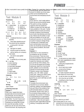 intermediate
A: But I must admit it was a pretty funny video. Thanks Tim, great story. Next up we have...
more careful, I think the problems would be much sma
Test: Module 8
Vocabulary
A. 1. h 2. c 3. e 4. a
5. b 6. g 7. d 8. f
B. 1. closed down 5. cut down on
2. stick to 6. speed up
3. ended up 7. looked into
4. point out 8. result in
C. 1. a 2. c 3. a 4. d 5. d
6. c 7. a 8. b 9. b 10. a
Grammar
A. 1. …is believed that she is a great
scientist.
2. …have been planted around
the school (by the students).
3. …is being built in the town
centre.
4. …was given an award.
5. …should be paid by tomorrow.
6. …will be held by our company
next week.
7. …are said to cause global
warming.
8. …is painted (by us) every year.
B. 1. can take
2. were cleaning
3. is considered
4. have been damaged
5. may be delivered
6. serve
7. were made
8. will be invited
Listening
1. a 2. d 3. e 4. b
Reading
1. MS 2. RC 3. SS
4. RC 5. MS
Writing
Open answer.
Listening transcript
Speaker 1
Well, sure, I agree that many
people take environmental issues
too seriously, but not caring at
all about the environment is not
right either. You don’t have to join
an environmental organisation or
dedicate your whole life to trying
to save the sea turtles, but the
least you can do is try not to harm
the environment. By recycling and
reusing things, you can reduce the
amount of rubbish you throw away,
which can be beneficial for the
environment and everybody around
you.
Speaker 2
If you ask me, I don’t really believe
there are any environmental issues.
The earth is a living, breathing
organism that has existed for
millions of years and has dealt with
many problems in the past. I hardly
believe that we humans are strong
enough to destroy it just because
we’ve built a few factories and drive
cars. Nature has the ability to cope
with any problems on its own and
continue to survive, so I think there’s
no point in trying to change things.
I honestly don’t understand why
we’re worried about some trees,
when we should be concerned with
more serious problems, like world
hunger.
Speaker 3
I think that it is very important to
do whatever we can to protect
the environment. There are more
sources of pollution than ever before.
Exhaust fumes from vehicles, toxic
waste from factories and rubbish
are just the tip of the iceberg. And
it’s not only the planet we’re slowly
destroying. Apart from harming the
earth, pollution can be extremely
harmful to human beings as well.
Pollution causes many diseases,
killing over 100 million people
every year. Taking your bike to work
tomorrow instead of your car is
good for you and it will help out with
the problem.
Speaker 4
I consider the environment very
important to our survival. Global
warming, pollution and deforestation
are just a few of the problems that
will eventually destroy our planet.
Everybody should work hard to
try to prevent these problems. For
example, this summer I’m thinking
of volunteering at an organisation
in Central America which protects
rainforests. I also only eat organic
food and wear organically-produced
clothing. If everybody was a little
Test: Module 9
Vocabulary
A. 1. d 2. a 3. a 4. a
5. c 6. c 7. d 8. a
B. 1. misspelled
2. disapprove
3. misplaced
4. endless
5. disrespect
6. wireless
7. misunderstood
C. 1. bombarded 6. spare
2. broke 7. browsed
3. complaint 8. beanbags
4. range 9. accent
5. tricky
Grammar
A. 1. travelling, going
2. to lend
3. promise
4. calling
5. to use, to get
6. to work, moving
7. to drive
B. 1. …to eat some ice cream rather
than (eat) vegetables/ice cream
to vegetables.
2. …asking the receptionist for
information?
3. …me to read more novels.
4. …not eat at the Chinese
restaurant tonight.
5. …to make important decisions
when there isn’t much time.
6. …to call me when you get there.
7. …him drive the car at night.
8. …travelling by ship if you get
seasick so easily.
Listening
1. b 2. b 3. c 4. a
Reading
1. R 2. B 3. H 4. R 5. B
Writing
Open answer.
Listening transcript
1.
A: So, what do you think?
B: It looks great on you, but it
reminds me of one you already
have; the one you were wearing
Copyright
©
MM
Publications
 