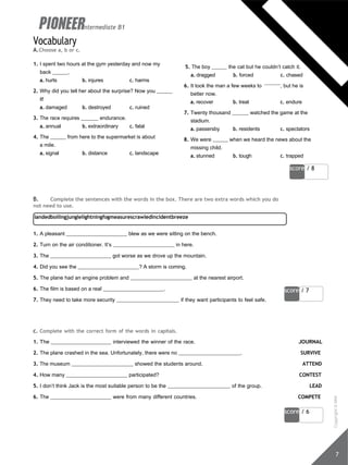 score / 8
landedboilingjunglelightningfogmeasurescrawledincidentbreeze
score / 7
7
score / 6
Vocabulary
A.Choose a, b or c.
intermediate B1
1. I spent two hours at the gym yesterday and now my
back .
a. hurts b. injures c. harms
2. Why did you tell her about the surprise? Now you
it!
a. damaged b. destroyed c. ruined
3. The race requires endurance.
a. annual b. extraordinary c. fatal
4. The from here to the supermarket is about
a mile.
a. signal b. distance c. landscape
5. The boy the cat but he couldn’t catch it.
a. dragged b. forced c. chased
6. It took the man a few weeks to , but he is
better now.
a. recover b. treat c. endure
7. Twenty thousand watched the game at the
stadium.
a. passersby b. residents c. spectators
8. We were when we heard the news about the
missing child.
a. stunned b. tough c. trapped
B. Complete the sentences with the words in the box. There are two extra words which you do
not need to use.
1. A pleasant blew as we were sitting on the bench.
2. Turn on the air conditioner. It’s in here.
3. The got worse as we drove up the mountain.
4. Did you see the ? A storm is coming.
5. The plane had an engine problem and at the nearest airport.
6. The film is based on a real .
7. They need to take more security if they want participants to feel safe.
c. Complete with the correct form of the words in capitals.
1. The interviewed the winner of the race. JOURNAL
2. The plane crashed in the sea. Unfortunately, there were no . SURVIVE
3. The museum showed the students around. ATTEND
4. How many participated? CONTEST
5. I don’t think Jack is the most suitable person to be the of the group. LEAD
6. The were from many different countries. COMPETE
Copyright
©
MM
Publications
 