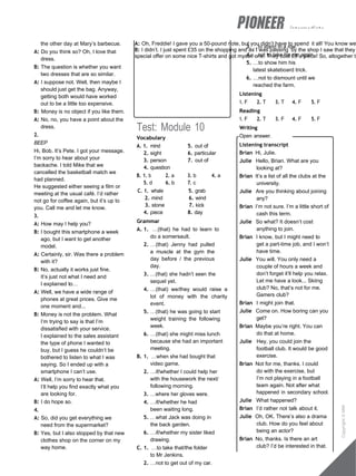 intermediate
A: Oh, Freddie! I gave you a 50-pound note, but you didn’t have to spend it all! You know we
B: I didn’t. I just spent £35 on the shopping and as I was passing by the shop I saw that they
special offer on some nice T-shirts and got myself one. They cost £5 a piece! So, altogether th
the other day at Mary’s barbecue.
A: Do you think so? Oh, I love that
dress.
B: The question is whether you want
two dresses that are so similar.
A: I suppose not. Well, then maybe I
should just get the bag. Anyway,
getting both would have worked
out to be a little too expensive.
B: Money is no object if you like them.
A: No, no, you have a point about the
dress.
2.
BEEP
Hi, Bob. It’s Pete. I got your message.
I’m sorry to hear about your
backache. I told Mike that we
cancelled the basketball match we
had planned.
He suggested either seeing a film or
meeting at the usual café. I’d rather
not go for coffee again, but it’s up to
you. Call me and let me know.
3.
A: How may I help you?
B: I bought this smartphone a week
ago, but I want to get another
model.
A: Certainly, sir. Was there a problem
with it?
B: No, actually it works just fine.
It’s just not what I need and
I explained to…
A: Well, we have a wide range of
phones at great prices. Give me
one moment and...
B: Money is not the problem. What
I’m trying to say is that I’m
dissatisfied with your service.
I explained to the sales assistant
the type of phone I wanted to
buy, but I guess he couldn’t be
bothered to listen to what I was
saying. So I ended up with a
smartphone I can’t use.
A: Well, I’m sorry to hear that.
I’ll help you find exactly what you
are looking for.
B: I do hope so.
4.
A: So, did you get everything we
need from the supermarket?
B: Yes, but I also stopped by that new
clothes shop on the corner on my
way home.
Test: Module 10
Vocabulary
A. 1. mind 5. out of
2. sight 6. particular
3. person 7. out of
4. question
B. 1. b 2. a 3. b 4. a
5. d 6. b 7. c
C. 1. whale 5. grab
2. mind 6. wind
3. stone 7. kick
4. piece 8. day
Grammar
A. 1. …(that) he had to learn to
do a somersault.
2. …(that) Jenny had pulled
a muscle at the gym the
day before / the previous
day.
3. …(that) she hadn’t seen the
sequel yet.
4. …(that) we/they would raise a
lot of money with the charity
event.
5. …(that) he was going to start
weight training the following
week.
6. …(that) she might miss lunch
because she had an important
meeting.
B. 1. …when she had bought that
video game.
2. …if/whether I could help her
with the housework the next/
following morning.
3. …where her gloves were.
4. …if/whether he had
been waiting long.
5. …what Jack was doing in
the back garden.
6. …if/whether my sister liked
drawing.
C. 1. …to take that/the folder
to Mr Jenkins.
2. …not to get out of my car.
3. …to stand in a row.
4. …not to take his car again.
5. …to show him his
latest skateboard trick.
6. …not to dismount until we
reached the farm.
Listening
1. F 2. T 3. T 4. F 5. F
Reading
1. F 2. T 3. F 4. F 5. F
Writing
Open answer.
Listening transcript
Brian Hi, Julie.
Julie Hello, Brian. What are you
looking at?
Brian It’s a list of all the clubs at the
university.
Julie Are you thinking about joining
any?
Brian I’m not sure. I’m a little short of
cash this term.
Julie So what? It doesn’t cost
anything to join.
Brian I know, but I might need to
get a part-time job, and I won’t
have time.
Julie You will. You only need a
couple of hours a week and
don’t forget it’ll help you relax.
Let me have a look... Skiing
club? No, that’s not for me.
Gamers club?
Brian I might join that.
Julie Come on. How boring can you
get?
Brian Maybe you’re right. You can
do that at home.
Julie Hey, you could join the
football club. It would be good
exercise.
Brian Not for me, thanks. I could
do with the exercise, but
I’m not playing in a football
team again. Not after what
happened in secondary school.
Julie What happened?
Brian I’d rather not talk about it.
Julie Oh, OK. There’s also a drama
club. How do you feel about
being an actor?
Brian No, thanks. Is there an art
club? I’d be interested in that.
Copyright
©
MM
Publications
 