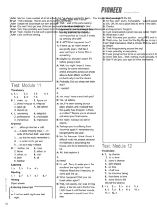 intermediate
Julie Me too. I was useless at art at school, but I’ve always wanted to learn... You know, I can’t see one on the list.
Brian That’s strange. There’s one at my sister’s university.
Julie Maybe we could start our own art club.
Brian Our own? And get one of the art teachers to come and help us?
Julie Nah, they probably won’t want to do that. And we’d have to arrange for a classroom and equipment. Forget it.
Brian Yeah, maybe it’s not such a good idea. Any more interesting clubs?
Julie Let’s continue looking.
A: Are you alright?
B: I’m fine, don’t worry. Fortunately, I wasn’t speedi
A: Oh, OK. It’s not a good idea to drive in the dark.
B: Thanks.
4.
A: I just downloaded a great new app called ‘Night S
B: What does it do?
A: Well, it locates your position using GPS and it s
B: That’s nice, but I can find the Big Dipper on my o
It isn’t that impressive. Wait a minute! Did you see th
A: What?
B: That thing shooting across the sky!
A: It was probably an aeroplane.
B: It was going too fast to be an aeroplane and it dis
A: Umm, let’s see... Well, nothing much, actually. It’
B: See? I told you your app isn’t that impressive.
Test: Module 11
Vocabulary
A. 1. c 2. b 3. b 4. b
5. a 6. d 7. b
B. 1. make…up 5. figure out
2. (had) hung up 6. keep up
3. gave up 7. fall behind
4. stayed up
C. 1. astonishing 4. delightful
2. professional 5. predictable
3. mysterious 6. impressive
Grammar
A. 1. …although she had a cold.
2. …in spite of being tired. / …in
spite of the fact that I was tired.
3. …so that he would remember it.
4. …in order not to get wet.
5. …so as to stay in shape.
B. 1. Neither, nor 6. none
2. None 7. either, or
3. either, or 8. both
4. both 9. all
5. Neither
Listening
1. a 2. b 3. a 4. c
Reading
1. T 2. F 3. T 4. T 5. F
Writing
Open answer.
Listening transcript
1.
A: I had an awful nightmare last
night.
B: Really? What was it about?
A: Well, I was in the park reading
a book when suddenly a bear
appeared out of nowhere. It was
coming after me, so I started
running as fast as I could. I ended
up jumping off a cliff!
B: A cliff? What happened next?
A: I woke up, so I don’t know! It
was pretty scary. I felt like I
was starring in a horror film or
something.
B: Maybe you shouldn’t watch TV
before going to bed.
A: Well, last night I wasn’t. I was
looking for some information
online and came across an article
about a bear attack, so that’s
probably why I had the dream.
B: Probably. Did you sleep well after
that?
A: I couldn’t.
2.
A: Ian, may I have a word with you?
B: Yes, Mr Wilkins.
A: Ian, I’ve been looking at your
latest project, and I noticed that
the quality has dropped. Is there
a problem? Maybe you’re stressed
out about your final exams.
B: Not really. I always do well in
exams.
A: Perhaps you’re suffering from
insomnia again? I remember you
had problems last year.
B: No, I’m fine now. I think I found it
difficult to do this project because
my flatmate is decorating the
house, and he is distracting me a
lot.
A: Ah, that explains it.
3.
A: Hello?
B: Hi, Jeff. Sorry to wake you in the
middle of the night but I’m on
Webster Road and I need you to
come pick me up.
A: What happened? Did your car
break down again?
B: Well, not exactly. As I was driving
along, a fox ran out in front of me.
I didn’t see it until the last minute,
so I swerved to avoid it and hit a
tree.
Test: Module 12
Vocabulary
A. 1. by chance
2. in no time
3. stand a chance
4. slim chance
5. on time
6. of all time
7. for the time being
8. from time to time
9. some time to kill
10.half the chance
B. 1. b 2. c 3. b 4. d 5. a
6. d 7. a 8. c 9. a 10. c
11. c 12. a
58
Copyright
©
MM
Publications
 