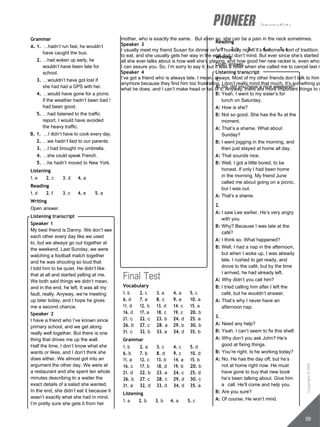 intermediate
mother, who is exactly the same. But even so, she can be a pain in the neck sometimes.
Speaker 3
I usually meet my friend Susan for dinner on a Thursday night. It’s become a sort of tradition.
to eat, and she usually gets her way in the end, but I don’t mind. But ever since she’s started p
all she ever talks about is how well she’s playing, and how good her new racket is, even which
I can assure you. So, I’m sorry to say it, but it was a relief when she called me to cancel last n
Speaker 4
I’ve got a friend who is always late. I mean, always. Most of my other friends don’t talk to him
anymore because they find him too frustrating. I don’t really mind that much. It’s something yo
what he does, and I can’t make head or tail of it. Anyway, there are more important things to w
Grammar
A. 1. …hadn’t run fast, he wouldn’t
have caught the bus.
2. …had woken up early, he
wouldn’t have been late for
school.
3. …wouldn’t have got lost if
she had had a GPS with her.
4. …would have gone for a picnic
if the weather hadn’t been bad /
had been good.
5. …had listened to the traffic
report, I would have avoided
the heavy traffic.
B. 1. …I didn’t have to cook every day.
2. …we hadn’t lied to our parents.
3. …I had brought my umbrella.
4. …she could speak French.
5. …he hadn’t moved to New York.
Listening
1. e 2. c 3. d 4. a
Reading
1. d 2. f 3. c 4. e 5. a
Writing
Open answer.
Listening transcript
Speaker 1
My best friend is Danny. We don’t see
each other every day like we used
to, but we always go out together at
the weekend. Last Sunday, we were
watching a football match together
and he was shouting so loud that
I told him to be quiet. He didn’t like
that at all and started yelling at me.
We both said things we didn’t mean,
and in the end, he left. It was all my
fault, really. Anyway, we’re meeting
up later today, and I hope he gives
me a second chance.
Speaker 2
I have a friend who I’ve known since
primary school, and we get along
really well together. But there is one
thing that drives me up the wall.
Half the time, I don’t know what she
wants or likes, and I don’t think she
does either. We almost got into an
argument the other day. We were at
a restaurant and she spent ten whole
minutes describing to a waiter the
exact details of a salad she wanted.
In the end, she didn’t eat it because it
wasn’t exactly what she had in mind.
I’m pretty sure she gets it from her
Final Test
Vocabulary
1. b 2. c 3. a 4. a 5. c
6. d 7. a 8. c 9. a 10. a
11. d 12. b 13. d 14. c 15. a
16. d 17. a 18. c 19. c 20. b
21. c 22. c 23. b 24. d 25. a
26. b 27. c 28. a 29. b 30. b
31. c 32. b 33. a 34. d 35. b
Grammar
1. b 2. a 3. c 4. c 5. d
6. b 7. b 8. d 9. c 10. d
11. a 12. c 13. b 14. a 15. b
16. c 17. b 18. d 19. b 20. b
21. d 22. b 23. a 24. c 25. d
26. b 27. c 28. c 29. d 30. c
31. a 32. d 33. d 34. d 35. a
Listening
1. a 2. b 3. b 4. a 5. c
Reading
1. d 2. b 3. c 4. a 5. a
Writing
Open answer.
Listening transcript
1.
A: So, did you have a nice weekend?
B: Yeah. I went to my sister’s for
lunch on Saturday.
A: How is she?
B: Not so good. She has the flu at the
moment.
A: That’s a shame. What about
Sunday?
B: I went jogging in the morning, and
then just stayed at home all day.
A: That sounds nice.
B: Well, I got a little bored, to be
honest. If only I had been home
in the morning. My friend June
called me about going on a picnic,
but I was out.
A: That’s a shame.
2.
A: I saw Lee earlier. He’s very angry
with you.
B: Why? Because I was late at the
café?
A: I think so. What happened?
B: Well, I had a nap in the afternoon,
but when I woke up, I was already
late. I rushed to get ready, and
drove to the café, but by the time
I arrived, he had already left.
A: Why didn’t you call him?
B: I tried calling him after I left the
café, but he wouldn’t answer.
A: That’s why I never have an
afternoon nap.
3.
A: Need any help?
B: Yeah. I can’t seem to fix this shelf.
A: Why don’t you ask John? He’s
good at fixing things.
B: You’re right. Is he working today?
A: No. He has the day off, but he’s
not at home right now. He must
have gone to buy that new book
he’s been talking about. Give him
a call. He’ll come and help you.
B: Are you sure?
A: Of course. He won’t mind.
59
Copyright
©
MM
Publications
 