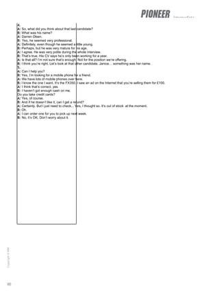 intermediate
4.
A: So, what did you think about that last candidate?
B: What was his name?
A: Darren Olsen.
B: Yes, he seemed very professional.
A: Definitely, even though he seemed a little young.
B: Perhaps, but he was very mature for his age.
A: I agree. He was very polite during the whole interview.
B: That’s true. His CV says he’s only been working for a year.
A: Is that all? I’m not sure that’s enough. Not for the position we’re offering.
B: I think you’re right. Let’s look at that other candidate. Janice… something was her name.
5.
A: Can I help you?
B: Yes, I’m looking for a mobile phone for a friend.
A: We have lots of mobile phones over here.
B: I know the one I want. It’s the FX350. I saw an ad on the Internet that you’re selling them for £100.
A: I think that’s correct, yes.
B: I haven’t got enough cash on me.
Do you take credit cards?
A: Yes, of course.
B: And if he doesn’t like it, can I get a refund?
A: Certainly. But I just need to check... Yes, I thought so. It’s out of stock at the moment.
B: Oh.
A: I can order one for you to pick up next week.
B: No, it’s OK. Don’t worry about it.
60
Copyright
©
MM
Publications
 