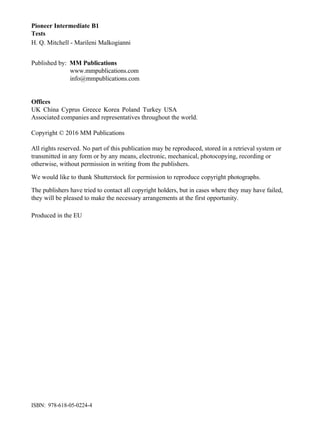 Pioneer Intermediate B1
Tests
H. Q. Mitchell - Marileni Malkogianni
Published by: MM Publications
www.mmpublications.com
info@mmpublications.com
Offices
UK China Cyprus Greece Korea Poland Turkey USA
Associated companies and representatives throughout the world.
Copyright © 2016 MM Publications
All rights reserved. No part of this publication may be reproduced, stored in a retrieval system or
transmitted in any form or by any means, electronic, mechanical, photocopying, recording or
otherwise, without permission in writing from the publishers.
We would like to thank Shutterstock for permission to reproduce copyright photographs.
The publishers have tried to contact all copyright holders, but in cases where they may have failed,
they will be pleased to make the necessary arrangements at the first opportunity.
Produced in the EU
ISBN: 978-618-05-0224-4
 