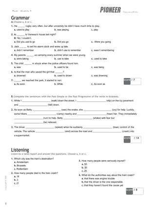 Test - Module 2 intermediate
score / 7
score / 14
score / 8
Grammar
A.Choose a, b or c.
1. He rugby very often, but after university he didn’t have much time to play.
a. used to play b. was playing c. play
2. A: to Vanessa’s house last night?
B: No, I couldn’t.
a. Did you use to go b. Did you go c. Were you going
3. Jack to set his alarm clock and woke up late.
a. didn’t remember b. didn’t use to remember c. wasn’t remembering
4. My parents us camping every summer when we were young.
a. were taking b. use to take c. used to take
5. The child in shock when the police officers found him.
a. was b. used to be c. was being
6. Is that the man who saved the girl that ?
a. drowned b. used to drown c. was drowning
7. we reached the park, it started to rain.
a. As soon b. While c. As soon as
B.Complete the sentences with the Past Simple or the Past Progressive of the verbs in brackets.
1. While I (walk) down the street, I (slip) on the icy pavement
and (fall) down.
2. As soon as Betty (see) the snake, she (cry) for help. Luckily,
some hikers (camp) nearby and (hear) her. They immediately
(run) to help. Betty (shake) with fear but
(be) relieved.
3. The driver (speed) when he suddenly (lose) control of the
vehicle. The vehicle (skid) across the road and (crash) into
a supermarket.
Listening
Listen to a news report and answer the questions. Choose a, b or c.
1. Which city was the train’s destination?
a. Amsterdam
b. Brussels
c. Rotterdam
2. How many people died in the train crash?
a. 18
b. 3
c. 21
3. How many people were seriously injured?
a. 50
b. 30
c. 20
4. What do the authorities say about the train crash?
a. that there was engine trouble
b. that the driver is the one responsible
c. that they haven’t found the cause yet
8
Copyright
©
MM
Publications
 