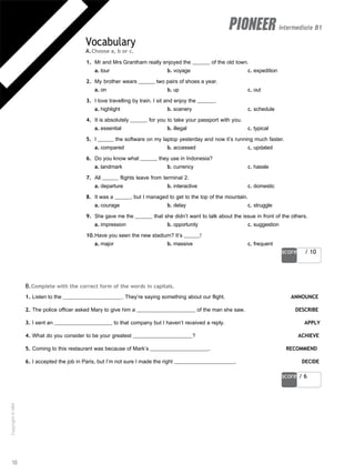 score / 10
score / 6
intermediate B1
Vocabulary
A.Choose a, b or c.
1. Mr and Mrs Grantham really enjoyed the of the old town.
a. tour b. voyage c. expedition
2. My brother wears two pairs of shoes a year.
a. on b. up c. out
3. I love travelling by train. I sit and enjoy the .
a. highlight b. scenery c. schedule
4. It is absolutely for you to take your passport with you.
a. essential b. illegal c. typical
5. I the software on my laptop yesterday and now it’s running much faster.
a. compared b. accessed c. updated
6. Do you know what they use in Indonesia?
a. landmark b. currency c. hassle
7. All flights leave from terminal 2.
a. departure b. interactive c. domestic
8. It was a , but I managed to get to the top of the mountain.
a. courage b. delay c. struggle
9. She gave me the that she didn’t want to talk about the issue in front of the others.
a. impression b. opportunity c. suggestion
10.Have you seen the new stadium? It’s !
a. major b. massive c. frequent
B.Complete with the correct form of the words in capitals.
1. Listen to the . They’re saying something about our flight. ANNOUNCE
2. The police officer asked Mary to give him a of the man she saw. DESCRIBE
3. I sent an to that company but I haven’t received a reply. APPLY
4. What do you consider to be your greatest ? ACHIEVE
5. Coming to this restaurant was because of Mark’s . RECOMMEND
6. I accepted the job in Paris, but I’m not sure I made the right . DECIDE
10
Copyright
©
MM
Publications
 