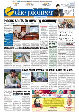 344?0::D?A4C8Q =4F34;78
In his marathon meeting with
Chief Ministers, his fifth one
to review the pandemic, Prime
Minister Narendra Modi on
Monday sought suggestions
on reviving the battered econ-
omy and scaling up all efforts
to bring more “red” zones with
high Covid-19 case load into
“orange” or “green” zones.
While the Prime Minister
maintained that country has
“largely succeeded” in con-
trolling the pandemic, most of
the Chief Ministers insisted on
graded opening of the lock-
down with at least five of them
— Andhra Pradesh, Karnataka,
Telangana, Tamil Nadu and
Chhattisgarh — even opposing
the resumption of train services
from Tuesday and asked the
Centre to push it back, cau-
tioning that it would make it
harder to identify, isolate and
test suspected coronavirus
cases and could lead to chaos.
It was decided to “redraw
and narrow down” of the con-
tainment zones in different
States.
The States were asked by
the Centre to submit their re-
drawn maps of containment
units showing areas of maxi-
mum coronavirus cases and the
lowest ones by May 15, two
days ahead of the last date of
the extended lockdown.
While saying that people
should stay wherever they are
and be on “high alert”, Modi
said situation was “largely”
under control. “There is glob-
al recognition for India’s suc-
cess in handling the Covid-19
pandemic and the Government
of India appreciates the efforts
made by all State Governments
in this regard. Let us stay the
course as we move forward
together,” he said in the begin-
ning of the meet.
All States have raised con-
cerns about the crisis for thou-
sands of migrants, stranded
because of the lockdown since
March-end. Economic mea-
sures to help migrants, small
and medium industries and to
help revive consumption were
discussed.
?C8Q =4F34;78
Single-judge Bench of the
Supreme Court would hear
from May 13, appeals of bail
and anticipatory bail matters in
cases related to offences entail-
ing jail term of up to seven
years and application for trans-
fer of cases.
It is for the first time since
its inception that the top court
has provided for sitting of a sin-
gle-judge bench to hear mat-
ters. The apex court till now
normally used to sit in the
combination of two or three
judges, besides constitution
benches.
To reduce huge pendency
of the cases, the apex court had
?=BQ =4F34;78
The death of a patient in
hospitalduetoCovid-19will
be considered as non-medico
legal case and will not require
post-mortem as it might leave
the doctors and mortuary staff
exposed to the virus in the
body. At the same time, deaths
of those with negative or incon-
clusive test results but with
symptoms of the coronavirus
diseasewillberecordedasprob-
ableCovid-19deaths,theIndian
Council of Medical Research
(ICMR) has said in its recently
released fresh guidelines on
recording Covid-19 deaths.
The guidelines come in the
wakeofvariousqueriesfromthe
doctors and hospitals treating
the Covid-19 as well as symp-
tomatic patients. So far over
2,000 people have succumbed to
the deadly viral infection in the
country.In its guidance for
appropriate recording of Covid-
10 deaths in the country, the
ICMR said deaths with incon-
clusive test results, but in which
coronavirus symptoms are pre-
sent will be recorded as “prob-
able Covid-19” fatalities.
Covid-19 would be record-
ed as an “underlying cause of
death” when leading to pneu-
monia, cardiac injury and clot-
ting in the bloodstream, among
others, said the document.
BC055A4?AC4AQ =4F34;78
The Indian Railway Catering
and Tourism Corporation
(IRCTC) website crashed after
booking for tickets reopened
for as many as 15 pairs of spe-
cial trains on Monday. The
website crashed after a surge in
user traffic at 4 pm and after a
delay of over two hours, it was
back up again to take bookings
for passenger trains which will
run from Tuesday.
The Ministry of Railways
had announced to start oper-
ations of 15 special trains (30
return journeys) from May 12
in a graded manner. Other reg-
ular passenger services includ-
ing all express, passenger and
suburban services will remain
cancelled until further order.
The decision to restart
train services was taken in
consultation with Ministry of
Health and Family welfare
(MoHFW) and Ministry of
Home Affairs (MHA), the
Ministry said in a statement.
“These special trains which
have been started presently
will have only air conditioned
classes i.e. first, second and
third AC. The fare structure for
the “special trains” shall be as
applicable for the regular time
tabled Rajdhani trains (exclud-
ing catering charges),” it said.
Only online e-ticketing will
be done through IRCTC web-
site or through Mobile App and
“Maximum Advance
Reservation Period” (ARP) will
be of maximum seven days, it
added.
Only confirmed e-tickets
shall be booked. Booking of
RAC or waiting list ticket and
on board booking by ticket
checking staff shall not be
permitted. Current booking,
tatkal and premium tatkal
booking shall not be permit-
ted.
“No catering charges shall
be included in the fare. Besides,
provision for prepaid meal
booking, e-catering shall be
disabled.
?=BQ =4F34;78
As India’s confirmed cases of
Covid-19 crossed 70,000
mark on Monday while the
death toll topped the 2,220
mark, the Government said
some relatively large outbreaks
have been noticed in particu-
lar locations and it is important
to focus on containment efforts
to ensure that the country did
not reach the community
transmission stage.
With Maharashtra, Delhi,
Gujarat, Uttar Pradesh, Tamil
Nadu, West Bengal and
Madhya Pradesh high num-
bers, the total count reached
70,717 by 10.30 pm, a jump of
3,540 new cases during the day.
This is the fifth day in a row
when the country has
seen new cases topping 30,000
mark.
Maharashtra continues to
be the epicentre of the coron-
avirus spread with the State wit-
nessing massive spike on daily
basis. On Monday, the State
added 1,230 cases and as many
as 78 deaths. Maharashtra has
now 23,409 cases and 869
deaths. Mumbai, the financial
Capital of the country, has
become the hotbed of the coro-
navirus spread in the State
where the number of cases has
reached 14,521 and the death
toll is over 500.
After reporting 669 new
cases on Sunday, Tamil Nadu’s
march towards south continue
on Monday also as it registered
record 798 new cases to touch
8,002 confirmed cases.
Rajasthan reported 174
new cases of coronavirus and
five deaths, taking the total
number of cases and deaths to
3,988 and 113, respectively.
Uttar Pradesh too reported
109 new infections, taking the
tally to 3,573.
Gujarat reported 347 fresh
cases of coronavirus in the last
24 hours, following which its
total count reached 8,542. The
State also reported 20 deaths in
the last 24 hours, after which its
death toll mounted to 513.
Madhya Pradesh, which
has seen exceptionally high
death ratio, reported 171 new
cases for a total of 3,785 and
228 deaths.
Kerala on Monday report-
ed seven fresh cases of coron-
avirus which took its infection
count to 519. Out of the total
tally, 27 cases are currently
active in the State. Of the new
cases, four are from Kasargod
and the patients had recently
returned from Maharashtra.
Palakkad, Malappuram, and
Wayanad reported one case
each on Monday.
Eighteen more tested pos-
itive in JK on Monday to take
the Union Territory’s coron-
avirus tally to 879 while after 14
fresh cases of coronavirus in
the last 24 hours, Karnataka’s
total count has reached 862.
This includes 31 deaths 426
recoveries.
Five deaths and 124 new
Covid-19 cases were reported
in West Bengal, taking the
total number of positive cases
in the State to 2,063. Bihar
reported 39 new cases to reach
a total of 749 while Jharkhand
continued to keep the disease
under control by reporting
just 4 new cases for a tally of
164.
While Punjab reported 54
new cases to reach a total of
1,877 cases and 31 deaths,
Haryana reported 27 cases to
reach a total of 730 cases and
11 deaths.
A094B7:D0AQ =4F34;78
Migrants are turning out to
be nightmare for certain
States which have somehow
managed to contain the spread
of coronavirus so far.
These States are now
haunted by the homecoming of
tens of thousands of workers
who are potential carrier of the
deadly virus. Bihar, Odisha,
Jharkhand, Uttar Pradesh and
West Bengal have begun to wit-
ness significant spike in Covid-
19 cases after return of the
migrants.
Majority of these migrants
were not tested for coronavirus
before they set out for their
nativeplaces.Onreturn,theyare
sent to quarantine after mere
thermal screening. The scope of
them acting as corona spreaders
remains a high probability.
The Centre in an affidavit
in the Supreme Court had
stated that almost a third of the
migrants returning to their
hometowns and villages could
be infected with the novel
coronavirus. But no efforts
ever have been made to carry
out bulk testing in case of
migrants.
As per the data of the
Ministry of Health and Family
Welfare, Odisha reported 154
cases till May 1 which has
become more than double to
377 after the migrant workers
from Gujarat and other States
returned in a big number.
Among the 377 who tested
positive, 290 had come from
Gujarat and West Bengal. So far
infections have been reported
in 21 of the 30 districts of the
State.
BC055A4?AC4AQ =4F34;78
In a bid to ferry migrants
stranded in various parts of
thecountryamidthenationwide
lockdown due to coronavirus,
100 Shramik trains to run daily.
Also,theCentrehasaskedStates
to assist migrants trudging back
to their native places.
The Maharashtra govern-
ment too announced launch of
free bus services up to the bor-
ders of Madhya Pradesh and
Gujarat for migrant labourers,
days after 16 workers, who
were walking back home to
MP were mowed down by a
goods train in Aurangabad
after they fell asleep on railway
tracks.
7`TfddYZWede`cVgZgZ_XVT`_`^j
B0D60AB4=6D?C0Q :;:0C0
In the Chief Ministers’
meeting with Prime
Minister Narendra Modi on
Monday, West Bengal CM
Mamata Banerjee raised the
issue of the Centre targeting
her State, sources in the State
Government said.
The Bengal Chief
Minister reportedly told the
Prime Minister how her
State administration was
being singled out by the
Centre at a time when all the
sides should work in cohe-
sion to fight corona pan-
demic.
Raising the issue of the
Centre repeatedly pulling up
Bengal for alleged dilution of
lockdown protocols, the CM
reportedly told the PM that
her State had worked accord-
ing to the central guidelines
and hence it should not have
been targeted the way it had
been for the past several
weeks.
4V_ecVeRcXVeZ_X
HVde3V_XR]
R^ReReV]]d
`UZZ_^VVeZ_X
Indore: The National Highway
Number 3, also called Mumbai-
Agra Road that touches Indore
in Madhya Pradesh through a
bypass road, is seeing a steady
stream of autorickshaws from
the country’s commercial cap-
ital as people move back to
their native towns and villages
amid the coronavirus-enforced
lockdown that has rendered
them jobless. Officials and eye-
witnesses put the number of
these three-wheelers from
Mumbai crossing the Indore
Bypass Road at 50 every hour.
0dc^aXRZbWPfb_[hX]V
_T^_[TUa^dQPX
Ra^fS?WXVWfPh
RUcfdYe`S``ecRZ_eZTVedTcRdYVd:C4E4hVSdZeV
 6KUDPLN WUDLQV
WR UXQ GDLO IRU
PLJUDQW ZRUNHUV
4`gZUT`f_eTc`ddVd(!^RcUVReYe`]]###!
/DUJH RXWEUHDNV
LQ VRPH SDUWLFXODU
ORFDWLRQV QHHG WR
EH WDFNOHG *RYW
1HZ ,05 JXLGHOLQHV
QRW WR WHUP VXFK GHDWKV
DV PHGLFROHJDO FDVHV
3ZYRc@UZdYRFA
;¶YR_UH3cVa`ceZ_X
dZX_ZWZTR_edaZVZ_
T`c`_RgZcfdTRdVd
?`a`de^`ceV^W`c
T`c`_RgZcfdUVReYd
6LQJOH MXGJH RI
6 WR KHDU EDLO
SOHD IRU RIIHQFHV
XS WR  UV MDLO
0RGL VHHNV 0V¶ VXJJHVWLRQ VDV RYLG DVVDXOW EOXQWHG HIIRUWV WR PDNH ,QGLD JUHHQ ]RQHV
6WDWHV VHH ULVH
LQ RYLG DIWHU
PLJUDQWV UHWXUQ
?aXTX]XbcTa=PaT]SaP^SXX]cTaPRcbfXcWcWT2WXTUX]XbcTab^UePaX^dbBcPcTbeXPeXST^R^]UTaT]RX]Vc^SXbRdbb2^eXS (
bXcdPcX^]X]=Tf3T[WX^]^]SPh ?C8
XVaP]c_T^_[TfP[Zc^fPaSbcWTXa]PcXeT_[PRTX]DccPa?aPSTbWPXS^]V^X]V
2^eXS ([^RZS^f]]TPa6PiX_daX]=Tf3T[WX^]^]SPh ?C8
APX[fPhT_[^hTTbcPZT_PacX]PSaX[[Pc=Tf3T[WXaPX[fPhbcPcX^]SdaX]VcWT
^]V^X]V2^eXS (]PcX^]fXST[^RZS^f]X]=Tf3T[WX^]^]SPh ?C8
0WTP[cWf^aZTacPZTbbP_[TbU^a2^eXS (bfPQcTbcbPb^cWTab[^^Z^]X]:^[ZPcP
^]^]SPh ?C8
0XVaP]c[PQ^daTaaTPRcbfWX[TcP[ZX]Vc^PaT[PcXeT^eTaWXb^QX[T_W^]TPc
=XiPdSSX]1aXSVTX]=Tf3T[WX^]^]SPh ?C8
P ?PX]cPX]TScWPcR^d]cah
WPb°[PaVT[hbdRRTTSTS±X]
R^]ca^[[X]VcWT_P]STXR
P 2bX]bXbcTS^]VaPSTS
^_T]X]V^UcWT[^RZS^f]TeT]
^__^bX]VaTbd_cX^]^UcaPX]b
P 0[[BcPcTbWPeTaPXbTS
R^]RTa]bPQ^dccWTRaXbXbU^a
cW^dbP]Sb^UXVaP]cb
4@?DF=E2E:@?D
/CWT3PX[h?X^]TTa UPRTQ^^ZR^SPX[h_X^]TTa7`]]`hfd`_+
fffSPX[h_X^]TTaR^
X]bcPVaPR^SPX[h_X^]TTa
;PcT2Xch E^[ #8bbdT 
0XaBdaRWPaVT4gcaPXU0__[XRPQ[T
?dQ[XbWTS5a^
34;78;D2:=F 17?0;17D10=4BF0A
A0=278A08?DA 270=3860A7
347A03D= 7H34A0103E890HF030
4bcPQ[XbWTS '%#
51, 1R 5HJQ 877(1* 5(*' 1R 8$'2''1
347A03D=CD4B30H0H !!!*?064B !C!
m
@A:?:@?'
64C
68=6
@?6J*
5H! 58B20;345828C
;8:4;H0C$'
D?=3BE9C5
D?C8??D
99D1I
! F9F139DI m
DA@CE#
B0=80F8=B5432D?
740AC0F0A3
 