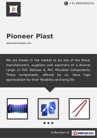+91-8860994561

Pioneer Plast
www.pioneerplast.com

We are known in the market to be one of the ﬁnest
manufacturers, suppliers and exporters of a diverse
range of PVC Bellows & PVC Moulded Components.
These

components,

oﬀered

by

us,

have

appreciation for their flexibility and long life.

A Member of

high

 