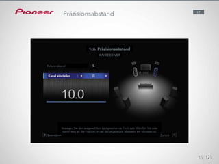 Precision Distance is an innovative, world first feature for making
millimetre-level manual adjustments to speaker distance. You can easily
duplicate a skilled installer’s precise positioning with the help of a level
gauge shown on the display.
12345
Referenzkanal
Kanal einstellen
A/V-RECEIVER
1c6. Präzisionsabstand
Bewegen Sie den ausgewählten Lautsprecher ca. 1 cm zum Mikrofon hin oder
davon weg an die Position, in der der angezeigte Messwert am höchsten ist.
Beendenn Zurück
15 123
87
Präzisionsabstand
 