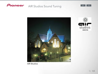 Pioneer has a proven track record of applying its audio expertise to
the creation of multi-channel sound environments, collaborating with
George Martin’s AIR Studios in England on numerous occasions. Our
perfect application of the world- famous dubbing studio’s monitoring
methods intensifies the emotion and excitement of what you see and hear.
Established in 1969 in London, AIR Studios is now an acclaimed recording
complex, favoured by many of the world’s most popular and renowned
musical talents. The SC-LX87 and SC-LX77 have received the AIR Studios
Monitor certification.
1234512345
16 123
7787
AIR Studios Sound Tuning
 
