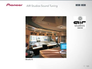 Pioneer has a proven track record of applying its audio expertise to
the creation of multi-channel sound environments, collaborating with
George Martin’s AIR Studios in England on numerous occasions. Our
perfect application of the world- famous dubbing studio’s monitoring
methods intensifies the emotion and excitement of what you see and hear.
Established in 1969 in London, AIR Studios is now an acclaimed recording
complex, favoured by many of the world’s most popular and renowned
musical talents. The SC-LX87 and SC-LX77 have received the AIR Studios
Monitor certification.
1234512345
17 123
7787
AIR Studios Sound Tuning
 