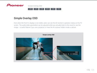 116 123 
Simple Overlay OSD 
LX88 LX78 LX58 2024 1224 924 
Simple Overlay OSD 
Even when the front FL display is not visible, users can see the AV receiver’s operation status on the TV 
screen. The audio/video parameters can be adjusted while you actually listen to the sound or see the 
image — a useful feature if you use a projector, or have the AV receiver hidden inside a cabinet. 
Simple overlay OSD 
 