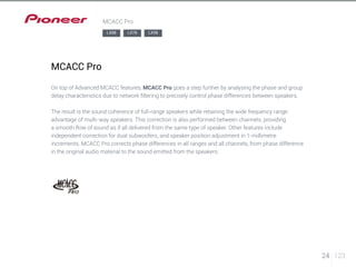 24 123 
MCACC Pro 
MCACC Pro 
LX88 LX78 LX58 
On top of Advanced MCACC features, MCACC Pro goes a step further by analysing the phase and group 
delay characteristics due to network filtering to precisely control phase differences between speakers. 
The result is the sound coherence of full-range speakers while retaining the wide frequency range 
advantage of multi-way speakers. This correction is also performed between channels, providing 
a smooth flow of sound as if all delivered from the same type of speaker. Other features include 
independent correction for dual subwoofers, and speaker position adjustment in 1-millimetre 
increments. MCACC Pro corrects phase differences in all ranges and all channels, from phase difference 
in the original audio material to the sound emitted from the speakers. 
 