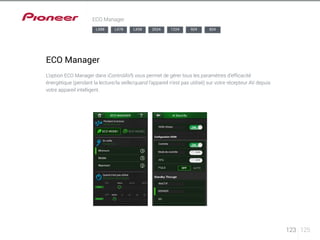 123 125 
ECO Manager 
LX88 LX78 LX58 2024 1224 924 824 
ECO Manager 
L’option ECO Manager dans iControlAV5 vous permet de gérer tous les paramètres d’efficacité 
énergétique (pendant la lecture/la veille/quand l’appareil n’est pas utilisé) sur votre récepteur AV depuis 
votre appareil intelligent. 
Pendant la lecture 
Veille réseau 
Contrôle 
Mode de contrôle 
INACTIF 
DERNIER 
En veille 
Quand n’est pas utilisé 
Configuration HDMI 
Mode d’écoute 
Niveau Eco 
Extinction automatique 
 
