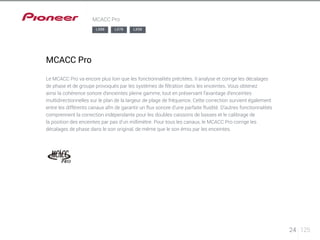 24 125 
MCACC Pro 
MCACC Pro 
LX88 LX78 LX58 
Le MCACC Pro va encore plus loin que les fonctionnalités précitées. Il analyse et corrige les décalages 
de phase et de groupe provoqués par les systèmes de filtration dans les enceintes. Vous obtenez 
ainsi la cohérence sonore d’enceintes pleine gamme, tout en préservant l’avantage d’enceintes 
multidirectionnelles sur le plan de la largeur de plage de fréquence. Cette correction survient également 
entre les différents canaux afin de garantir un flux sonore d’une parfaite fluidité. D’autres fonctionnalités 
comprennent la correction indépendante pour les doubles caissons de basses et le calibrage de 
la position des enceintes par pas d’un millimètre. Pour tous les canaux, le MCACC Pro corrige les 
décalages de phase dans le son original, de même que le son émis par les enceintes. 
 